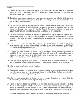 Nombre
11. Combinar brazadas de frente: en aguas cuya profundidad sea del alto de la persona,
nadar de manera coordinada utilizando la brazada de principiante continuamente por
una distancia de 18 a 23 metros.
12. Combinar brazadas de espalda: en aguas cuya profundidad sea del alto de la persona,
nadar una distancia mínima de 9 metros cómodamente y usar el aleteo en combinación
con la patada de principiante.
13. Cambio de dirección: en aguas cuya profundidad sea del alto de la persona, comenzar a
nadar con la brazada de principiante en posición prona y en la brazada, hacer un giro
brusco en ángulo recto hacia la derecha. Repetir la prueba haciendo un giro a la
izquierda. Por último, demostrar capacidad para hacer un giro completo.
14. Dar vuelta: iniciar la natación en aguas cuya profundidad llegue al pecho. A partir de la
posición de frente en la natación, dar vuelta en la espalda y permanecer allí flotando
inmóvil o descansar flotando, luego reanudar la posición de la natación y continuar
nadando.
15. Fuera de nivel: caminar dentro del agua hasta que ésta le llegue al cuello, luego girar y
mirar hacia el agua de poca profundidad, nadar has que la profundidad de agua le llegue
a la cintura antes de ponerse de pie.
16. Flotación de supervivencia: en aguas cuya profundidad llegue a la cabeza, asumir la
posición de descanso con el cuerpo vertical en el agua y la cara también. por el
movimiento de los brazos y las piernas, levantar la cabeza fuera del agua, inhalar y
exhalar, y reanudar la posición de descanso.
17. Saltar de pie en aguas de profundidad a la cintura: esta prueba debe terminar con un
desplazamiento, patada de desplazamiento, o la brazada combinada de principiante.
18. Saltar en aguas profundas, nivelar y nadar.
19. Clavado de cabeza: esta prueba debe de hacerse desde una sólida plataforma de baja
elevación sobre agua cuya profundidad llegue al cuello. Debe finalizar emergiendo y
nadando un poco a lo largo de la superficie.
20.Saltar en aguas profundas, nivelarse y nadar 14 metros. Sin detenerse o tocar el fondo,
dar la vuelta y nadar de regreso al punto de partida.
21. Hacer un clavado de cabeza sencillo de un muelle o cubierta, nivelar y nadar 14 metros,
dar la vuelta y empezar a nadar hacia atrás. A mitad del camino, colocarse en posición
supina y descansar, ya sea inmóvil o con suaves movimientos de remo durante 15
segundos. Girar de nuevo a la posición de natación de rente y nadar al punto de partida.
22.En tierra, demostrar la forma correcta de poner un dispositivo personal de flotación.
 