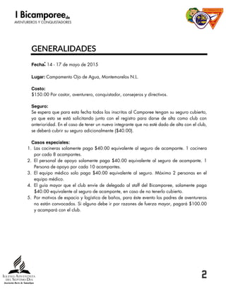 2
GENERALIDADES
: 14 - 17 de mayo de 2015
Campamento Ojo de Agua, Montemorelos N.L.
$150.00 Por castor, aventurero, conquistador, consejeros y directivos.
Se espera que para esta fecha todos los inscritos al Camporee tengan su seguro cubierto,
ya que esto se está solicitando junto con el registro para darse de alta como club con
anterioridad. En el caso de tener un nuevo integrante que no esté dado de alta con el club,
se deberá cubrir su seguro adicionalmente ($40.00).
1. Las cocineras solamente paga $40.00 equivalente al seguro de acampante. 1 cocinera
por cada 8 acampantes.
2. El personal de apoyo solamente paga $40.00 equivalente al seguro de acampante. 1
Persona de apoyo por cada 10 acampantes.
3. El equipo médico solo paga $40.00 equivalente al seguro. Máximo 2 personas en el
equipo médico.
4. El guía mayor que el club envíe de delegado al staff del Bicamporee, solamente paga
$40.00 equivalente al seguro de acampante, en caso de no tenerlo cubierto.
5. Por motivos de espacio y logística de baños, para éste evento los padres de aventureros
no están convocados. Si alguno debe ir por razones de fuerza mayor, pagará $100.00
y acampará con el club.
 