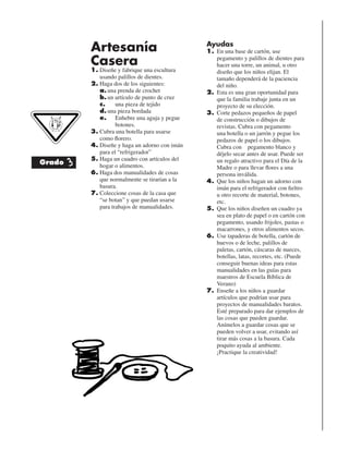 Artesanía
Casera
1. Diseñe y fabrique una escultura
usando palillos de dientes.
2. Haga dos de los siguientes:
a.una prenda de crochet
b.un artículo de punto de cruz
c. una pieza de tejido
d.una pieza bordada
e. Enhebre una aguja y pegue
botones.
3. Cubra una botella para usarse
como ﬂorero.
4. Diseñe y haga un adorno con imán
para el “refrigerador”
5. Haga un cuadro con artículos del
hogar o alimentos.
6. Haga dos manualidades de cosas
que normalmente se tirarían a la
basura.
7. Coleccione cosas de la casa que
“se botan” y que puedan usarse
para trabajos de manualidades.
Ayudas
1. En una base de cartón, use
pegamento y palillos de dientes para
hacer una torre, un animal, u otro
diseño que los niños elijan. El
tamaño dependerá de la paciencia
del niño.
2. Esta es una gran oportunidad para
que la familia trabaje junta en un
proyecto de su elección.
3. Corte pedazos pequeños de papel
de construcción o dibujos de
revistas. Cubra con pegamento
una botella o un jarrón y pegue los
pedazos de papel o los dibujos.
Cubra con pegamento blanco y
déjelo secar antes de usar. Puede ser
un regalo atractivo para el Día de la
Madre o para llevar ﬂores a una
persona inválida.
4. Que los niños hagan un adorno con
imán para el refrigerador con ﬁeltro
u otro recorte de material, botones,
etc.
5. Que los niños diseñen un cuadro ya
sea en plato de papel o en cartón con
pegamento, usando frijoles, pastas o
macarrones, y otros alimentos secos.
6. Use tapaderas de botella, cartón de
huevos o de leche, palillos de
paletas, cartón, cáscaras de nueces,
botellas, latas, recortes, etc. (Puede
conseguir buenas ideas para estas
manualidades en las guías para
maestros de Escuela Bíblica de
Verano)
7. Enseñe a los niños a guardar
artículos que podrían usar para
proyectos de manualidades baratos.
Esté preparado para dar ejemplos de
las cosas que pueden guardar.
Anímelos a guardar cosas que se
pueden volver a usar, evitando así
tirar más cosas a la basura. Cada
poquito ayuda al ambiente.
¡Practique la creatividad!
Grado 3
 