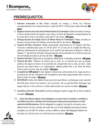 3
PRERREQUISITOS
1. Informes mensuales al día: Haber enviado en tiempo y forma los informes
correspondientes a los meses de enero a abril de 2015. (100 puntos cada informe) 400
puntos
2. Registro formal como club ante la Misión Norte de Tamaulipas: Haber enviado en tiempo
y forma el documento de registro como club y la ficha de depósito correspondiente de
la cuota de la misma inscripción antes del 31 de marzo. 400 puntos.
3. Entrega del plan de trabajo anual a la Misión Norte de Tamaulipas: Haber enviado en
tiempo y forma el plan de trabajo anual antes del 31 de marzo. 400 puntos
4. Impacto del libro misionero: Haber participado activamente en el impacto del libro
misionero calendarizado para el 18 de abril. En el caso de la ciudad de Reynosa,
pedimos atentamente la participación en la marcha de salud que se llevará a cabo el
sábado 11 de abril por la tarde. Este prerrequisito será evaluado con el informe mensual
de actividades enviado en el mes de abril. 400 puntos
5. Bandera del Club: Cada club sin excepción debe llevar su bandera al evento. 400 puntos
6. Historia del Club: Elaborar la historia de su club, en un formato tal, que se pueda
publicar de alguna manera en la portada de campamento de su club, es decir, toda
persona que pase frente a su campamento, deberá poder leer y ver fotos de dicha
historia para conocer más de ustedes. 400 puntos
7. Evangelismo: (200 puntos) El club deberá involucrarse activamente en la organización y
participación de las Campañas de Evangelismo que está programadas para marzo y
abril en todo el campo. 400 puntos
8. BOTARGAS: Cada club deberá hacer provisión para llevar una botarga como mascota
del club para animar los eventos y las reuniones. No se permite llevar botargas que
hagan alusión a tiras cómicas ni nada relacionado con asuntos triviales. 400 puntos.
9. Inscribirse antes del 24 de abril: Inscribirse después implica riesgo de no tener material
completo 400 puntos.
10. Cada club deberá asignar como delegado a un guía mayor investido o candidato a
investidura (es decir, miembro del club de guías mayores) para pertenecer al staff
operativo del Bicamporee. Dicho delegado no pagará inscripción al evento, pero
deberá hacer las tres comidas de cada día con el club delgado participará tiempo
completo con el staff. El nombre, correo y teléfono celular del delegado deberá ser
enviado a la oficina junto con el formato de inscripción. 400 puntos.
 