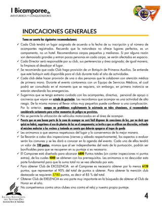 4
INDICACIONES GENERALES
Toma en cuenta las siguientes recomendaciones:
 Cada Club tendrá un lugar asignado de acuerdo a la fecha de su inscripción y al número de
acampantes registrados. Recuerda que la naturaleza no ofrece lugares perfectos, es un
campamento, no un hotel. Recomendamos carpas pequeñas y medianas. Si por alguna razón
son demasiado grandes y entran pocas personas en cada carpa, se verán afectados en espacio.
 Cada Director será responsable por su club, sus pertenencias y área asignada; de igual manera,
la limpieza al desalojar el lugar.
 Se recomienda que cada Club haga provisión de un Botiquín de Primeros Auxilios. Se entiende
que este botiquín está disponible para el club durante todo el año de actividades.
 Cada club debe hacer provisión de una o dos personas que le colaboren con atención médica
de primera mano. Durante el evento contaremos con un Equipo de Servicios Médicos, el cual
podrá ser consultado en el momento que se requiera, sin embargo, en primera instancia se
estarán atendiendo las emergencias.
 Sugerimos que se tenga extremo cuidado con las acampantes, directiva, personal de apoyo o
cocineras que vayan en estado de gestación. Les recordamos que acampar es una actividad de alto
riesgo. De la misma manera el llevar niños muy pequeños puede conllevar a una complicación.
Por lo anterior, aunque no prohibimos explícitamente la asistencia en tales situaciones, si recomendados
considerarlo seriamente para evitar momentos de peligro no previstos.
 No se permite la utilización de vehículos motorizados en el área de acampar.
 Puesto que en una buena parte de la zona de acampar no será fácil disponer de conexiones de luz, por no decir que
quizá no habrá, sugerimos el uso de plantas de luz en el campamento; se invita a que se utilicen con discreción, evitando
al máximo molestar a los vecinos y teniendo en cuenta que deberán apagarse al toque de queda.
 Les animamos a que seamos respetuosos del lugar y lo conservemos de la mejor manera.
 Se llevarán a cabo dos inspecciones (viernes y sábado respectivamente), los aspectos a evaluar
serán los comunes y se les dará a conocer en la agenda del evento. Cada una de ellas tendrá
un valor de 100 puntos, mismos que al ser independientes del resto de la puntuación, podrán ser
bonificables para que se recuperen en su puntaje si es necesario.
 El Camporee está diseñado para alcanzar 6800 Puntos totales (sin contar inspecciones ni puntos
extras), de los cuales 4000 se obtienen con los prerrequisitos. Les animamos a no descuidar esta
parte fundamental para que la suma total no se vea afectada por esto.
 Para obtener Club de EXCELENCIA en el Camporee es necesario obtener por lo menos 6120
puntos, que representan el 90% del total de puntos a obtener. Para obtener la mención club
destacado se requieren 5780 puntos, es decir el 85 % del total.
 Obtener Club de EXELENCIA es una parte muy importante en la búsqueda de obtener el Club de
Honor en el año.
 No competiremos contra otros clubes sino contra el reloj y nuestro propio puntaje.
 