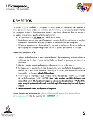 5
DEMÉRITOS
Los puntos podrían perderlos poco a poco por situaciones inconvenientes: No guardar el
toque de queda, llegar tarde a las reuniones en el auditorio, conquistadores deambulando
sin consejeros, ausencia de directivos en juntas o comisiones, desorden, falta de respeto a
los jueces, otros criterios que los oficiales determinen.
 Se penalizará con 100 puntos por cada falta incurrida.
 Recordemos que no solo los niños pueden cometer deméritos; animemos a nuestros
consejeros, personal de apoyo y cocineras a ser respetuosos en este punto.
 Si llegase a presentarse alguna situación fuera de lo estipulado, los encargados de
la disciplina del campamento podrán aplicar su criterio en cuanto a la sanción.
PASOS PARA INSCRIPCIÓN
1) Solicita en la oficina de la Asociación el formato de inscripción y elabora tu lista de
asistentes de tu club. Incluye conquistadores, directiva, personal de apoyo, y
cocineras.
2) Haz tus cálculos y realiza el depósito a la cuenta bancaria del campo.
3) Envía por correo electrónico tu lista de asistentes, junto con la ficha de depósito a las
oficinas de la Asociación Norte de Tamaulipas. El correo para enviar el formato de
inscripción y la ficha es: gdmaribel@hotmail.com
4) Verifica que la información que enviaste haya sido recibida. Teléfono Asociación
Norte de Tamaulipas (899)9300029 Nota: Puedes inscribirte con el 80% del importe total
que se calcula para tu club. Habrá incentivos para los primeros tres clubes inscritos al 100% No olvides
que tu inscripción queda completada cuando envías la lista y la ficha de depósito y NO cuando depositas
al banco.
5) La información de la cuenta para depositar es la siguiente:
Iglesia Adventista del Séptimo Día Sección Norte
de Tamaulipas, A.R.
 