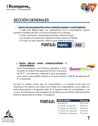 7
SECCIÓN GENERALES
1. DESFILE DE INAUGURACIÓN (PARA CONQUISTADORES Y AVENTUREROS):
1.Cada club deberá elegir una representación de 5 conquistadores, quienes
portarán la bandera del club, y se harán acompañar de su botarga.
2.Todos aventureros y conquistadores portarán uniforme de gala.
3.La entrada será secuencial y rápida para hacer dinámico el desfile.
4.Cumplir con estos requisitos implican ganar desde el comienzo:
PUNTAJE:
2. BOOM BÍBLICO (PARA CONQUISTADORES Y
AVENTUREROS).
Tanto Conquistadores como Directiva estudiarán la Serie
Encuentro 3 y 4 (del 20 de septiembre 2014 al 15 de marzo
de 2015. Los aventureros solamente la guía que aparece
como anexo a éste panfleto, basado en la serie encuentro 3 (del 20 de septiembre al
31 d diciembre)
Se hará un examen escrito para los conquistadores y un examen escrito para los
Aventureros. Los mejores cinco clubes (cinco clubes con conquistadores y cinco clubes con
aventureros) pasarán a la segunda ronda. En la segunda ronda dos conquistadores y en
su caso, dos aventureros, serán escogidos por los jueces y uno por el club, cada participante
tendrá la oportunidad de contestar una pregunta.
PUNTAJE:
PUNTOS 400
PUNTOS POSIBLES 400 puntos
Participación 320 puntos
2ª. Ronda sin respuesta 20 puntos
2ª. Ronda una respuesta 20 puntos
2ª. Ronda dos respuestas 20 puntos
2ª. Ronda tres respuestas 20 puntos
 