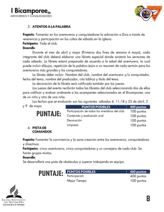 8
3. ATENTOS A LA PALABRA
Propósito: Fomentar en los aventureros y conquistadores la adoración a Dios a través de
reverencia y participación en los cultos de sábado en la iglesia.
Participantes: Todo el club.
Desarrollo:
Durante el mes de abril y mayo (Primeros dos fines de semana d mayo), cada
integrante del club deberá elaborar una libreta especial donde anotará los sermones de
cada sábado. La libreta estará preparada de acuerdo a la edad del aventurero, la cual
puede incluir dibujos, repetición de la palabra Jesús o un resumen de cada sermón para los
aventureros más grandes y los conquistadores.
La libreta debe incluir: Nombre del club, nombre del aventurero y/o conquistador,
fecha del tema, nombre del predicador, cita bíblica y título del tema.
La decoración de la libreta será calificada también por los jueces.
Los jueces del evento recibirán todas las libretas del club seleccionando dos de ellas
para calificar y evaluar oralmente a los acampantes seleccionados en el Bicamporee, una
de un niño y otra de una niña.
Las fechas que se evaluarán son las siguientes: sábados 4, 11,18 y 25 de abril, 2
y 9 de mayo.
PUNTAJE:
4. PISTA DE
COMANDOS
Propósito: Fomentar la convivencia y la sana creación entre los aventureros, conquistadores
y directivos.
Participantes: cinco aventureros, cinco conquistadores y un consejero de cada club. Se
harán grupos mixtos.
Desarrollo:
Se desarrollará una pista de obstáculos a superar trabajando en equipo.
PUNTAJE:
PUNTOS POSIBLES 400 puntos
Participación de todos los miembros del club 100 puntos
Contenido y evaluación oral 100 puntos
Decoración 100 puntos
Limpieza 100 puntos
PUNTOS POSIBLES 400 puntos
Participación 400 puntos
Mejor Tiempo 100 puntos
 