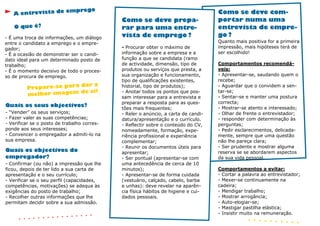 emprego
   A entrevista de                                                                  Como se deve com-
                                             Como se deve prepa-                    portar numa uma
   O que é?                                  rar para uma entre-                    entrevista de empre-
- É uma troca de informações, um diálogo     vista de emprego ?                     go ?
entre o candidato a emprego e o empre-                                              Quanto mais positiva for a primeira
gador;                                       - Procurar obter o máximo de           impressão, mais hipóteses terá de
- É a ocasião de demonstrar ser o candi-     informação sobre a empresa e a         ser escolhido!
dato ideal para um determinado posto de      função a que se candidata (ramo
trabalho;                                    de actividade, dimensão, tipo de       Comportamentos recomendá-
- É o momento decisivo de todo o proces-     produtos ou serviços que presta, a     veis:
so de procura de emprego.                    sua organização e funcionamento,       - Apresentar-se, saudando quem o
                                             tipo de qualificações existentes,      recebe;
                         dar a
         Prepare-se para                     historial, tipo de produtos);          - Aguardar que o convidem a sen-
                         de si!              - Anotar todos os pontos que pos-      tar-se;
         melhor imagem                       sam interessar para a entrevista e     - Sentar-se e manter uma postura
                                             preparar a resposta para as ques-      correcta;
Quais os seus objectivos?                                                           - Mostrar-se atento e interessado;
                                             tões mais frequentes;
- “Vender” os seus serviços;                 - Reler o anúncio, a carta de candi-   - Olhar de frente o entrevistador;
- Fazer valer as suas competências;          datura/apresentação e o currículo.     - responder com determinação às
- Verificar se o posto de trabalho corres-   - Reflectir sobre o conteúdo do CV,    perguntas;
ponde aos seus interesses;                   nomeadamente, formação, expe-          - Pedir esclarecimentos, delicada-
- Convencer o empregador a admiti-lo na      riência profissional e experiência     mente, sempre que uma questão
sua empresa.                                 complementar;                          não lhe pareça clara;
                                             - Reunir os documentos úteis para      - Ser prudente e mostrar alguma
Quais os objectivos do                       apresentar;                            reserva se se abordarem aspectos
empregador?                                  - Ser pontual (apresentar-se com       da sua vida pessoal.
- Confirmar (ou não) a impressão que lhe     uma antecedência de cerca de 10
ficou, depois de ter lido a sua carta de     minutos);                              Comportamentos a evitar:
apresentação e o seu currículo;              - Apresentar-se de forma cuidada       - Cortar a palavra ao entrevistador;
- Verificar se o seu perfil (capacidades,    (vestuário, calçado, cabelo, barba     - Mexer-se continuamente na
competências, motivações) se adequa às       e unhas): deve revelar na aparên-      cadeira;
exigências do posto de trabalho;             cia física hábitos de higiene e cui-   - Mendigar trabalho;
- Recolher outras informações que lhe        dados pessoais.                        - Mostrar arrogância;
permitam decidir sobre a sua admissão.                                              - Auto-elogiar-se;
                                                                                    - Mastigar pastilha elástica;
                                                                                    - Insistir muito na remuneração.
 