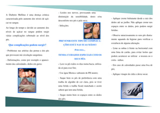 - Aplique creme hidratante desde a raiz dos
dedos até ao joelho. Não aplique creme nos
espaços entre os dedos, pois podem surgir
feridas;
- Observe atenciosamente os seus pés diaria-
mente aquando da higiene para verificar a
existência de alguma alteração.
- Lime as unhas à frente na horizontal com
uma lima de cartão, para evitar lesões que
podem acontecer ao utilizar a tesoura ou o
corta - unhas;
- Em caso de calosidades passe uma lixa de
pés;
- Aplique vinagre de cidra e deixe secar.
A Diabetes Mellitus é uma doença crónica
caracterizada pelo aumento dos níveis de açú-
car no sangue.
Ao longo do tempo e devido ao aumento dos
níveis de açúcar no sangue podem surgir
várias complicações sobretudo ao nível dos
pés.
Que complicações podem surgir?
- Problemas nas artérias das pernas e dos pés
que provocam má circulação sanguínea;
- Deformações, como por exemplo o apareci-
mento das calosidades, dedos em garra;
- Lesões nos nervos, provocando uma
diminuição da sensibilidade, dores e/ou
desconforto nos pés e pele seca;
- Infecções.
PREVENIR ESTE TIPO DE COMPLICA-
ÇÕES ESTÁ NAS SUAS MÃOS!!
POR ISSO...
TENHA CUIDADOS ESPECIAIS COM OS
SEUS PÉS:
- Lave os pés todos os dias numa bacia, utiliza-
da só para esse fim;
- Use água Morna e sabonete de PH neutro;
- Seque bem os pés de preferência com uma
toalha de algodão de cor clara, pois se tiver
uma ferida a toalha ficará manchada e assim
saberá que tem uma ferida;
- Seque muito bem os espaços entre os dedos
dos pés;
 