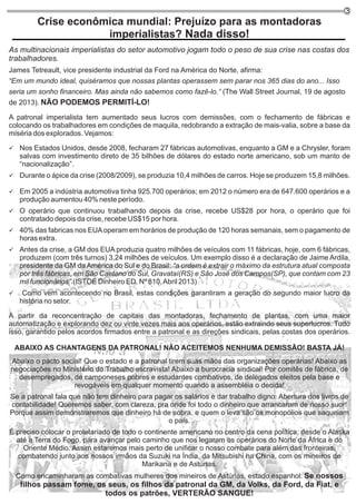 3
Crise econômica mundial: Prejuízo para as montadoras
imperialistas? Nada disso!
As multinacionais imperialistas do setor automotivo jogam todo o peso de sua crise nas costas dos
trabalhadores.
James Tetreault, vice presidente industrial da Ford na América do Norte, afirma:
“Em um mundo ideal, quiséramos que nossas plantas operassem sem parar nos 365 dias do ano... Isso
seria um sonho financeiro. Mas ainda não sabemos como fazê-lo.” (The Wall Street Journal, 19 de agosto
de 2013). NÃO PODEMOS PERMITÍ-LO!
A patronal imperialista tem aumentado seus lucros com demissões, com o fechamento de fábricas e
colocando os trabalhadores em condições de maquila, redobrando a extração de mais-valia, sobre a base da
miséria dos explorados. Vejamos:
ü Nos Estados Unidos, desde 2008, fecharam 27 fábricas automotivas, enquanto a GM e a Chrysler, foram
salvas com investimento direto de 35 bilhões de dólares do estado norte americano, sob um manto de
“nacionalização”.
ü Durante o ápice da crise (2008/2009), se produzia 10,4 milhões de carros. Hoje se produzem 15,8 milhões.
ü Em 2005 a indústria automotiva tinha 925.700 operários; em 2012 o número era de 647.600 operários e a
produção aumentou 40% neste período.
ü O operário que continuou trabalhando depois da crise, recebe US$28 por hora, o operário que foi
contratado depois da crise, recebe US$15 por hora.
ü 40% das fabricas nos EUAoperam em horários de produção de 120 horas semanais, sem o pagamento de
horas extra.
ü Antes da crise, a GM dos EUA produzia quatro milhões de veículos com 11 fábricas, hoje, com 6 fábricas,
produzem (com três turnos) 3,24 milhões de veículos. Um exemplo disso é a declaração de Jaime Ardila,
presidente da GM da América do Sul e do Brasil: “a ordem é extrair o máximo da estrutura atual composta
por três fábricas, em São Caetano do Sul, Gravataí(RS) e São José dos Campos(SP), que contam com 23
mil funcionários”.(ISTOÉ Dinheiro ED. Nº 810,Abril 2013)
ü Como vem acontecendo no Brasil, estas condições garantiram a geração do segundo maior lucro da
história no setor.
A partir da reconcentração de capitais das montadoras, fechamento de plantas, com uma maior
automatização e explorando dez ou vinte vezes mais aos operários, estão extraindo seus superlucros. Tudo
isso, garantido pelos acordos firmados entre a patronal e as direções sindicais, pelas costas dos operários.
ABAIXO AS CHANTAGENS DA PATRONAL! NÃO ACEITEMOS NENHUMA DEMISSÃO! BASTA JÁ!
Abaixo o pacto social! Que o estado e a patronal tirem suas mãos das organizações operárias! Abaixo as
negociações no Ministério do Trabalho escravista! Abaixo a burocracia sindical! Por comitês de fábrica, de
desempregados, de camponeses pobres e estudantes combativos, de delegados eleitos pela base e
revogáveis em qualquer momento quando a assembléia o decida!
Se a patronal fala que não tem dinheiro para pagar os salários e dar trabalho digno: Abertura dos livros de
contabilidade! Queremos saber, com clareza, pra onde foi todo o dinheiro que arrancaram de nosso suor!
Porque assim demonstraremos que dinheiro há de sobra, e quem o leva são os monopólios que saqueiam
o país.
É preciso colocar o proletariado de todo o continente americano no centro da cena política, desde o Alaska
até a Terra do Fogo, para avançar pelo caminho que nos legaram os operários do Norte da África e do
Oriente Médio. Assim estaremos mais perto de unificar o nosso combate para além das fronteiras,
combatendo junto aos nossos irmãos da Suzuki na Índia, da Mitsubishi na China, com os mineiros de
Marikana e de Astúrias.
Como encaminharam as combativas mulheres dos mineiros de Astúrias, estado espanhol: Se nossos
filhos passam fome, os seus, os filhos da patronal da GM, da Volks, da Ford, da Fiat, e
todos os patrões, VERTERÃO SANGUE!
 