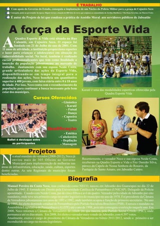 É TRABALHO
       Com apoio do Governo do Estado, conseguiu a implantação de um Núcleo da Policia Militar para a praça de Cajueiro Seco
       Conseguiu, junto ao governador da época, Miguel Arraes a doação de 800 lotes de terra que originou as comunidades de Jardim Muribeca e Vila Dona Severina, em Marcos Freire

       É autor do Projeto de lei que condena a prática de Assédio Moral aos servidores públicos de Jaboatão



     A força da Esporte Vida
A         Quadra Esporte & Vida está situada na Rua
         Calumbi, em Cajueiro Seco. O espaço foi
         fundado em 21 de Julho do ano de 2001. Com
11 anos de atividade, a instituição proporciona esportes
e lazer para crianças e adolescentes em situação de
vulnerabilidade social. No local, também é realizado
cursos proﬁssionalizantes que tem como ﬁnalidade a
inserção da população jaboatonense no mercado de
trabalho. Juntamente com sua esposa Neide Costa,
grande articuladora das ações da Esporte Vida,
disponibilizando-se em tempo integral para a
realização das ações, Neco beneﬁcia um quantitativo
superior a 400 jovens, com faixa etária entre 8 à 18 anos
de idade. Por isso, Neco conta com o reconhecimento da
população para continuar a busca incessante pelo bem                                        Karatê é uma das modalidades esportivas oferecidas pela
estar dos munícipes.                                                                                         Quadra Esporte Vida
                                  Cursos Oferecidos
                                                                  - - Ginástica
                                                                       - Karatê
                                                                        - Futsal
                                                                        - Dança
                                                                    - Capoeira
                                                                        - Teatro

                                                   Qualiﬁcação
                                                                     - Estética
                                                                - Cabelereiro
    Ballet é destaque entre                                        - Depilação
        as participantes                                          - Massagem

                            Projetos
N       o atual mandato de vereador (2008-2012), Neco já
        enviou mais de 305 Ofícios ao Governo
        Municipal para implementação de melhorias nas
áreas de infraestrutura, educação, saúde, cultura, esportes
dentre outras. As sete Regionais do município foram
                                                                                            Recentemente, o vereador Neco e sua esposa Neide Costa,
                                                                                            receberam na Quadra Esporte e Vida o Frei Damião Silva,
                                                                                            pároco da Capela de Nossa Senhora do Rosário, da
                                                                                            Paróquia de Santo Amaro, em Jaboatão Centro.
beneﬁciadas.
                                                                           Biograﬁa
    Manoel Pereira da Costa Neco, mas conhecido como NECO, nasceu em Jaboatão dos Guararapes no dia 22 de
    Julho de 1945. É formado em Direito pela Universidade Católica de Pernambuco (UNICAP). Delegado de Polícia
    aposentado. Casado com Neide Costa, pai de cinco ﬁlhos e avô de quatro. Vereador pela cidade de Jaboatão por oito
    mandatos, onde teve seu primeiro cargo no poder legislativo do município no ano de 1978. Foi presidente da Câmara
    de Vereadores jaboatanense nos anos de 1991 e 1992, onde também ocupou a função de primeiro secretário. No ano
    de 1995, foi eleito deputado estadual de Pernambuco pelo Partido Socialista Brasileiro (PSB). Exerceu o mandato na
    Assembleia Legislativa de Pernambuco (ALEPE) até o ano de 1998, pois não conseguiu a reeleição naquele ano. Em
    2000, Neco retornou a Câmara de Vereadores da cidade em que nasceu, pelo Partido Social Cristão (PSC), onde
    permanece até os dias atuais. Em 2008, foi eleito o vereador mais votado de Jaboatão, com 4.597 votos.
    Atualmente, exerce o cargo de presidente da Câmara de Vereadores no biênio 2011/2012, sendo o primeiro a ser
    reconduzido ao cargo na mesma legislatura.
 