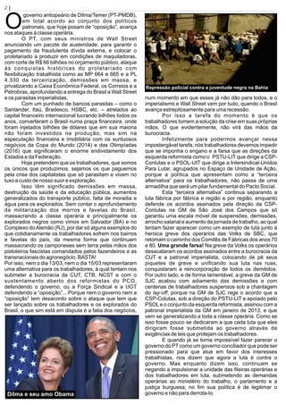 2 | Página
O
governo antiopeário de Dilma/Temer (PT-PMDB),
em total acordo ao conjunto dos políticos
patronais, que hoje posam de “oposição”, avança
nos ataques à classe operária.
O PT, com seus ministros de Wall Street
anunciando um pacote de austeridade, para garantir o
pagamento da fraudulenta dívida externa, e colocar o
proletariado a produzir em condições de maquiladoras,
com corte de R$ 66 bilhões no orçamento público, ataque
às conquistas históricas do proletariado com
ﬂexibilização trabalhista como as MP 664 e 665 e a PL
4.330 da terceirização, demissões em massa, e
privatizando a Caixa Econômica Federal, os Correios e a
Petrobras, aprofundando a entrega do Brasil a Wall Street
e os parasitas imperialistas.
Com um punhado de bancos parasitas – como o
Santander, Itaú, Bradesco, HSBC, etc. – atrelados ao
capital ﬁnanceiro internacional lucrando bilhões todos os
anos, converteram o Brasil numa praça ﬁnanceira, onde
foram injetados bilhões de dólares que em sua maioria
não foram investidos na produção, mas sim na
especulação ﬁnanceira e imobiliária com os suntuosos
negócios da Copa do Mundo (2014) e das Olimpíadas
(2016) que signiﬁcaram o enorme endividamento dos
Estados e da Federação.
Hoje pretendem que os trabalhadores, que somos
os únicos que produzimos, sejamos os que paguemos
pela crise dos capitalistas que só parasitam e vivem no
luxo a custo de nosso suor e exploração.
Isso têm signiﬁcado demissões em massa,
destruição da saúde e da educação pública, aumentos
generalizados do transporte público, falta de moradia e
água para os explorados. Sem contar o aprofundamento
da militarização dos morros e favelas do Brasil,
massacrando a classe operária e principalmente os
explorados negros como vimos em Salvador (BA) e no
Complexo doAlemão (RJ), por dar só alguns exemplos do
que cotidianamente os trabalhadores sofrem nos bairros
e favelas do país, da mesma forma que continuam
massacrando os camponeses sem terra pelas mãos dos
pistoleiros fascistas comandados pelos fazendeiros e as
transnacionais do agronegócio. BASTA!
Por isso, nem o dia 13/03, nem o dia 15/03 representaram
uma alternativa para os trabalhadores, à qual tentam nos
submeter a burocracia da CUT, CTB, NCST e com o
sustentamento aberto dos reformistas do PCO,
defendendo o governo, ou a Força Sindical e a UGT
defendendo a “oposição”... Porque nem o governo nem a
“oposição” tem desacordo sobre o ataque que tem que
ser lançado sobre os trabalhadores e os explorados do
Brasil, o que sim está em disputa é a fatia dos negócios,
num momento em que esses já não dão para todos, e o
imperialismo e Wall Street vem por tudo, quando o Brasil
avança estrepitosamente para uma recessão.
Por isso a tarefa do momento é que os
trabalhadores tomem a solução da crise em suas próprias
mãos. O que evidentemente, não virá das mãos da
burocracia.
Infelizmente para podermos avançar nessa
impostergável tarefa, nós trabalhadores devemos impedir
que se imponha o engano e a farsa que as direções da
esquerda reformista como o PSTU-LIT que dirige a CSP-
Conlutas e o PSOL-UIT que dirige a Intersindical-Unidos
Para Lutar, agrupados no Espaço de Unidade de Ação,
porque a política que apresentam como a “terceira
alternativa” para os trabalhadores, não passa de uma
armadilha que será um pilar fundamental do Pacto Social.
Esta “terceira alternativa” continua separando a
luta fábrica por fábrica e região e por região, enquanto
defende os acordos assinados pela direção da CSP-
Conlutas na GM de São José dos Campos que só
garantiu uma escala móvel de suspensões, demissões,
arrocho salarial e aumento da jornada de trabalho, ao qual
tentam fazer aparecer como um exemplo de luta junto à
heroica greve dos operários das Volks de SBC, que
retomam o caminho dos Comitês de Fábricas dos anos 70
e 80. Uma grande farsa! Na greve da Volks os operários
desacataram os acordos assinados entre a burocracia da
CUT e a patronal imperialista, colocando de pé seus
piquetes de greve e uniﬁcando sua luta nas ruas,
conquistaram a reincorporação de todos os demitidos.
Por outro lado, e de forma lamentável, a greve da GM de
SJC acabou com adiamento das demissões e com
centenas de trabalhadores suspensos sob a chantagem
do lay-off, porque na GM de SJC rege o acordo que a
CSP-Colutas, sob a direção do PSTU-LIT e apoiado pelo
PSOLe o conjunto da esquerda reformista, assinou com a
patronal imperialista da GM em janeiro de 2013, e que
vem se generalizando a toda a classe operária. Como se
isso fosse pouco se dedicaram a que cada luta que eles
dirigiram fosse submetida ao governo através de
exigências de leis que protejam os trabalhadores.
E quando já se torna impossível fazer parecer o
governo do PTcomo um governo conciliador que pode ser
pressionado para que atue em favor dos interesses
trabalhistas, nos dizem que agora a luta é contra o
governo. Mas enquanto dizem isso, continuam se
negando a impulsionar a unidade das ﬁleiras operárias e
dos trabalhadores em luta, submetendo as demandas
operárias ao ministério do trabalho, o parlamento e a
justiça burguesa, no ﬁm sua política é de legitimar o
governo e não para derrota-lo.
Repressão policial contra a juventude negra na Bahia
Dilma e seu amo Obama
 