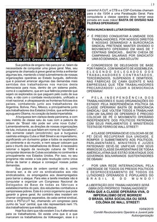 | 3
Sua política de engano não para por aí, falam da
necessidade de conquistar uma greve geral. Mas, seu
programa de chamado à greve geral se limita a enfrentar
algumas leis, mantendo o total submetimento de nossas
organizações operárias ao Estado burguês, deﬁnindo
que é possível arrancar algumas das demandas mais
sentidas dos trabalhadores nos marcos desta
democracia para ricos, dentro de um sistema podre,
como é o capitalismo, que em sua falência pretende que
sejam os explorados os que paguem pelo custo de sua
crise, e não com o combate revolucionário, uniﬁcado a
nível nacional, e ultrapassando as fronteiras ﬁctícias dos
países, combatendo junto aos trabalhadores da
Argentina, Bolívia, Peru, México, e principalmente junto
aos trabalhadores dos Estados Unidos, que enfrentam o
açougueiro Obama, no coração da besta imperialista.
A burguesia tem clareza deste panorama, e com
seu instinto de classe saiu às ruas com a palavra de
ordem de “Brasil não pode ser uma nova Cuba”.
Lamentavelmente, as direções de nossas organizações
de luta, inclusive as que falam em nome do “socialismo”,
não somente calam (encobrindo) que a burguesia
castrista entregou Cuba a Wall Street e ao imperialismo,
signiﬁcando um duríssimo golpe a todos os explorados
do continente e do mundo, e nem sequer colocam que
para o triunfo dos trabalhadores do Brasil, é necessário
retomar o legado da revolução cubana de 1959 e
conquistar dezenas de Cubas socialistas no continente e
principalmente nos Estados Unidos. Por isso, no seu
programa não existe a luta pela revolução como única
forma de barrar o ataque e conseguir nossas justas
demandas.
Sua palavra de ordem central não é, como
deveria ser, a de unir os sindicalizados aos não
sindicalizados, os empregados aos desempregados
para barrar o ataque. Para eles a tarefa imediata não é
conquistar e organizar um Congresso Nacional de
Delegados de Base de todas as fábricas e
estabelecimentos do país, dos estudantes combativos e
camponeses pobres. Este é o único organismo que pode
garantir a greve geral. Ao contrário eles insistem em
chamar congressos separados, de cada central sindical,
como o PSTU-LIT faz, chamando um congresso para
Junho de “sua” central, que não representará nem 1%
dos trabalhadores que estão sob ataque.
Hoje ﬁca claro que não existem 3 ou 4 alternativas
para os trabalhadores. Só existe uma que é a que
marcaram os trabalhadores da Volkswagen, esse é o
caminho! A CUT, a CTB e a CSP-Conlutas chamam
para o dia 15/04 a uma Paralisação Geral. Para
conquista-la a classe operária deve tomar essa
jornada em suas mãos! BASTA DE DIVISÃO NAS
FILEIRAS OPERÁRIAS!
PARANUNCAMAIS LUTAR DIVIDIDOS:
ü É PRECISO CONQUISTAR A UNIDADE DOS
TRABALHADORES, POR NOSSOS DIREITOS
E NOSSAS DEMANDAS! A BUROCRACIA
SINDICAL PRETENDE MANTER DIVIDIDO O
MOVIMENTO OPERÁRIO EM MAIS DE 7
CENTRAIS SINDICAIS... BASTA! CHEGA DE
CAMPANHAS SALARIAIS POR SINDICATO!
UMASÓ DEMANDA, UMASÓ LUTA!
ü CONGRESSOS DE DELEGADOS DE BASE
POR FÁBRICA, COM MANDATO DEASSEMBLEIA,
E L E G E N D O D E L E G A D O S D O S
T R A B A L H A D O R E S C O N T R A T A D O S ,
TERCEIRIZADOS, SUSPENSOS E DEMITIDOS,
NAS FÁBRICAS DE CAMA QUENTE E NAS
EMPRESSAS QUE TÊM TRABALHADORES
PRECARIZADOS! LUGAR A DEMOCRACIA
OPERÁRIA!
ü P E L A I N D E P E N D Ê N C I A D O S
TRABALHADORES E SUAS ORGANIZAÇÕES DO
ESTADO! PELA INDEPENDÊNCIA POLÍTICA DA
CLASSE OPERÁRIA! BASTA DE BUROCRACIA
SINDICAL! QUE VOLTEM TODOS A TRABALHAR
COM UM SALÁRIO DE OPERÁRIO! É PRECISO
COLOCAR DE PÉ O MOVIMENTO OPERÁRIO
INDEPENDENTE DOS POLÍTICOS PATRONAIS
COM SEUS PARLAMENTOS E MINISTÉRIOS
TESTAS DE FERRO DE WALLSTREET!
ü ACLASSE OPERÁRIADEVE COLOCAR-SE DE
PÉ! DEVE RECUPERAR SUA UNIDADE, E
ROMPER O SUBMETIMENTO AOS POLÍTICOS,
PARLAMENTARES, MINISTROS E JUÍZES
PATRONAIS! DEVE-SE UNIFICAR COM SEUS
IRMÃOS DE CLASSE DAARGENTINAE DE TODAA
AMÉRICA LATINA QUE ESTÃO SOB ATAQUE DOS
GOVERNOS BOLIVARIANOS SUSTENTADORES
DE OBAMA!
ü POR UMA REDE INTERNACIONAL PELA
LIBERDADE DE TODOS OS PRESOS POLÍTICOS
E DESPROCESSAMENTO DE TODOS OS
LUTADORES OPERÁRIOS E POPULARES DO
B R A S I L E D O M U N D O !
A LIBERTAÇÃO DOS TRABALHADORES SERÁ
OBRA DOS PRÓPRIOS TRABALHADORES!
PARA QUE A CLASSE OPERÁRIA VIVA, O
IMPERIALISMO DEVE MORRER!
O BRASIL SERÁ SOCIALISA OU SERÁ
COLÔNIA DE WALL STREET!
10/04/2015
Comitê Revolucionário Operário e Juvenil pela
Autoorganização
Janeiro de 2015: Greve da Volks em SBC
 