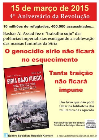 15 de março de 2015
4º Aniversário da Revolução
10 milhões de refugiados, 400.000 assassinados...
Bashar Al Assad fez o "trabalho sujo" das
potências imperialistas esmagando a sublevação
das massas famintas da Síria
O genocídio sírio não ﬁcará
no esquecimento
Tanta traição
não ﬁcará
impune
Um livro que não pode
faltar na biblioteca dos
militantes da esquerda
Nova publicação da Editora
Socialista Rudolph Klement
e-mail: rudolphklement@yahoo.com.arEditora Socialista Rudolph Klement
 