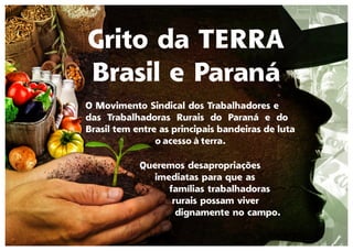 Grito da TERRA
Brasil e Paraná
O Movimento Sindical dos Trabalhadores e
das Trabalhadoras Rurais do Paraná e do
Brasil tem entre as principais bandeiras de luta
o acesso à terra.
Queremos desapropriações
imediatas para que as
famílias trabalhadoras
rurais possam viver
dignamente no campo.
 