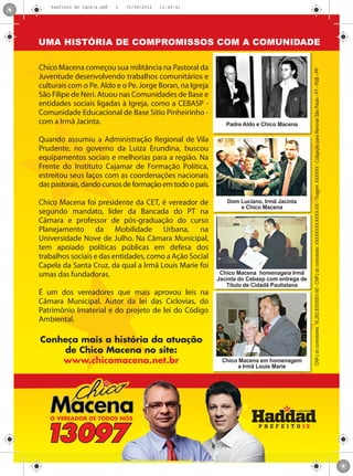Panfleto A5 Igreja.pdf   2   30/08/2012   11:46:41




UMA HISTÓRIA DE COMPROMISSOS COM A COMUNIDADE

Chico Macena começou sua militância na Pastoral da




                                                                                             CNPJ do contratante: 16.262.835/0001-50 - CNPJ do contratado: XXXXXXXX/XXXX-XX - Tiragem: XXXXXX - Coligação para Renovar São Paulo - PT - PSB - PP
Juventude desenvolvendo trabalhos comunitários e
culturais com o Pe. Aldo e o Pe. Jorge Boran, na Igreja
São Filipe de Neri. Atuou nas Comunidades de Base e
entidades sociais ligadas à Igreja, como a CEBASP -
Comunidade Educacional de Base Sítio Pinheirinho -
com a Irmã Jacinta.                                          Padre Aldo e Chico Macena

Quando assumiu a Administração Regional de Vila
Prudente, no governo da Luiza Erundina, buscou
equipamentos sociais e melhorias para a região. Na
Frente do Instituto Cajamar de Formação Política,
estreitou seus laços com as coordenações nacionais
das pastorais, dando cursos de formação em todo o país.

Chico Macena foi presidente da CET, é vereador de            Dom Luciano, Irmã Jacinta
                                                                 e Chico Macena
segundo mandato, líder da Bancada do PT na
Câmara e professor de pós-graduação do curso
Planejamento da Mobilidade Urbana, na
Universidade Nove de Julho. Na Câmara Municipal,
tem apoiado políticas públicas em defesa dos
trabalhos sociais e das entidades, como a Ação Social
Capela da Santa Cruz, da qual a Irmã Louis Marie foi
umas das fundadoras.                                       Chico Macena homenageia Irmã
                                                          Jacinta do Cebasp com entrega de
                                                             Título de Cidadã Paulistana
É um dos vereadores que mais aprovou leis na
Câmara Municipal. Autor da lei das Ciclovias, do
Patrimônio Imaterial e do projeto de lei do Código
Ambiental.

Conheça mais a história da atuação
    de Chico Macena no site:
    www.chicomacena.net.br                                 Chico Macena em homenagem
                                                                 a Irmã Louis Marie
 