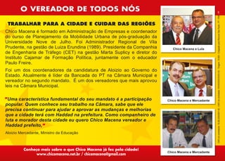 O VEREADOR DE TODOS NÓS




                                                                                                    CNPJ do contratante: 16.262.835/0001-50 - CNPJ do contratado: XXXXXXXX/XXXX-XX - Tiragem: 10.000 - Coligação para Renovar São Paulo - PT - PSB - PP
 TRABALHAR PARA A CIDADE E CUIDAR DAS REGIÕES
Chico Macena é formado em Administração de Empresas e coordenador
do curso de Planejamento da Mobilidade Urbana de pós-graduação da
Universidade Nove de Julho. Foi Administrador Regional de Vila
Prudente, na gestão de Luiza Erundina (1989). Presidente da Companhia      Chico Macena e Lula
de Engenharia de Tráfego (CET) na gestão Marta Suplicy e diretor do
Instituto Cajamar de Formação Política, juntamente com o educador
Paulo Freire.
Foi um dos coordenadores da candidatura de Aloizio ao Governo do
Estado. Atualmente é líder da Bancada do PT na Câmara Municipal e
vereador no segundo mandato. É um dos vereadores que mais aprovou
leis na Câmara Municipal.

 Uma característica fundamental do seu mandato é a participação         Chico Macena e Mercadante
popular. Quem conhece seu trabalho na Câmara, sabe que ele
precisa continuar para ajudar a aprovar as mudanças e melhorias
que a cidade terá com Haddad na prefeitura. Como companheiro de
luta e morador desta cidade eu quero Chico Macena vereador e
Haddad prefeito,
Aloizio Mercadante, Ministro da Educação



          Conheça mais sobre o que Chico Macena já fez pela cidade!
                                                                        Chico Macena e Mercadante
                 www.chicomacena.net.br / chicomacena@gmail.com
 