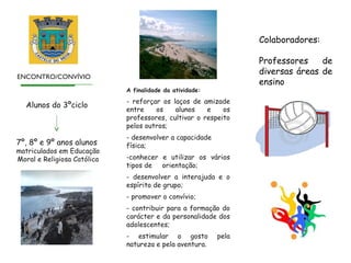 Colaboradores:

                                                                 Professores    de
                                                                 diversas áreas de
ENCONTRO/CONVÍVIO
                                                                 ensino
                             A finalidade da atividade:
                             - reforçar os laços de amizade
   Alunos do 3ºciclo
                             entre    os    alunos    e    os
                             professores, cultivar o respeito
                             pelos outros;
                             - desenvolver a capacidade
7º, 8º e 9º anos alunos      física;
matriculados em Educação
Moral e Religiosa Católica   -conhecer e utilizar os vários
                             tipos de orientação;
                             - desenvolver a interajuda e o
                             espírito de grupo;
                             - promover o convívio;
                             - contribuir para a formação do
                             carácter e da personalidade dos
                             adolescentes;
                             - estimular o gosto          pela
                             natureza e pela aventura.
 