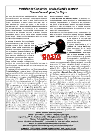 Participe da Campanha de Mobilização contra o
                            Genocídio da População Negra
No Brasil, no ano passado, em menos de uma semana, a PM           ensino fundamental e médio.
paulista assassinou dois motoboys, jovens negros inocentes:       O Plano Nacional de Segurança Publica do governo Lula,
Alexandre Menezes dos Santos, 25 anos, teria furado um blo-       cujo propósito era liberar verbas para os governos estaduais
queio e andado mais 50 metros com sua moto até a porta de         melhorar o aparelhamento de suas policias, em contraparti-
casa. Eduardo Luiz Pinheiro dos Santos, 30, foi acusado de        da, educar as policias para o respeito dos direitos humanos.
desacatar um PM. Dezenas de casos semelhantes ocorreram           Resultou na maior matança de todos os tempos, sem qual-
na baixada santista e em todo estado de SP. Assassinatos,         quer cobrança do governo federal, do judiciário ou no parla-
como o do atleta negro gaúcho Tairone, cometidos pela PM,         mento dos crimes cometidos.
acumulam-se aos milhares, em todos os estados do Brasil,          A ocupação do Haiti foi o laboratório para o treinamento do
governados pelo PT, PSDB, PMDB, PSB e demais partidos,            exercito brasileiro em conflitos urbanos. A recente Garantia
todos os dias, configurando um verdadeiro genocídio através       de Lei e Ordem do governo federal autoriza o exercito a atu-
do extermínio da juventude negra.                                                           ar na ocupação e repressão das
                                                                                            favelas, o que ameaça os pilares da
A política do estado, de criminalização
                                                                                            democracia brasileira.
dos movimentos sociais, tem sido uma
                                                                                            O governo federal apóia as UPP´s
pratica freqüente destes governos, suas
                                                                                            (Unidade de Polícia Pacificado-
policias e pela justiça, perseguindo, pro-
                                                                                            ra) do governador do RJ, Sergio
cessando e prendendo injustamente mui-
                                                                                            Cabral,      PMDB-RJ,      utilizando
tos os lutadores do povo (indígenas, as-
                                                                                            as policias estaduais, a força nacio-
sentados, quilombolas, sem terra, sem
                                                                                            nal e as forças armadas, no sitia-
teto, camelos, trabalhadores grevistas e
                                                                                            mento, desalojamento e remoção
estudantes), como repressão a suas cau-
                                                                                            de comunidades e populações em-
sas e justa militância. Um caso emblemá-
                                                                                            pobrecidas e marginalizadas, como
tico é a cilada montada, em julgamento
                                                                  modelo para todos os estados. Salvador e Aracaju receberão
próximo, do companheiro Gegê, importante liderança do
                                                                  as próximas UPP´s, com o propósito de abrir um raio de se-
movimento pela moradia, acusado em um processo sem pro-
                                                                  gurança aos turistas que virão para o Brasil durante as olim-
vas e cheio de vícios.
                                                                  píadas de 2014 e a Copa do Mundo em 2016, beneficiando o
O mapa da violência, publicado no final do ano passado pe-
                                                                  milionário negocio do turismo das elites políticas e econômi-
lo Instituto Sangari em parceria com o Ministério da Justiça,
                                                                  cas brasileiras. A Operação Saturação, do governo Alckmin
aponta que os homicídios praticados no Brasil (a maioria pela
                                                                  em São Paulo, segue o mesmo padrão de atuação das UPPS.
policia), superam as mortes em territórios conflagrados. Os
                                                                  Senadores e deputados atacam (ou se calam, demonstrando
27 anos de guerra em Angola matou 550.000 pessoas. Em 11
                                                                  conivência) as conquistas da população negra, e da popula-
anos, entre 1997 e 2007, no Brasil, as vitimas fatais foram
                                                                  ção trabalhadora nos últimos 30, 40 anos, propondo leis em
mais 512.000, comenta o pesquisador Luiz Flavio Gomes. Sen-
                                                                  beneficio próprio (como os recentes aumentos reais de salá-
do que 3 em 4 vitimas são jovens negros entre 12 e 25 anos,
                                                                  rios de até 60%, para todos os parlamentares, presidente,
70% sem passagem na policia. Uma verdadeira guerra civil
                                                                  ministros e juízes), em prejuízo do mísero e vergonhoso salá-
não declarada, contra o inimigo eleito pelas elites e pelo
                                                                  rio mínimo de R$ 545,00, imposto aos trabalhadores mais
estado brasileiro: o povo negro, os indígenas e os pobres.
                                                                  humildes e aos aposentados.
O governo federal, os estaduais e a elite racista, condenam e
                                                                  Neste semestre, devem ser julgadas no STF - Supremo Tribu-
aprofundam a pobreza e o desemprego, saqueando os recur-
                                                                  nal Federal, A ADIN-Ação Direta de Inconstitucionalidade
sos públicos, interessados apenas em pagar os custos finan-
                                                                  3239, contra o decreto 4887/2003 (que regulamenta a
ceiros das milionárias campanhas eleitorais e os custos políti-
                                                                  titulação das terras quilombolas), impetrada pelo deputado
co, com ampla distribuição benesses e cargos, em pagamento
                                                                  Valdir Collato do PMDB-SC, bem como, a ação ajuizada pelo
aos aliados. Impondo cortes no orçamento federal de R$ 50
                                                                  DEM contrario as cotas raciais, ambas conquistas do
bilhões. Reduzindo investimentos em políticas sociais, sus-
                                                                  movimento negro e da juventude universitária brasileira.
pendendo concursos públicos, demitindo trabalhadores e
                                                                  Convocamos todos os lutadores e a população em geral, a se
sucateando os precários serviços públicos, piorando o péssi-
                                                                  juntarem nesta mobilização para por um fim nas arbitrarie-
mo atendimento a saúde publica do SUS, e a qualidade do
                                                                  dades das elites e dos governos racistas.
                                       Contra a violência do estado policial
                              Contra o genocídio da juventude e da população negra
                  Repudio a ADIN dos Ruralistas contra a Titulação das Comunidades Quilombolas
                                 Abaixo a Ação do DEM contrária as cotas, no STF!
                  Contra a implementação das UPP´s e do uso exército para repressão a população
                                Contra a criminalização dos Movimentos Populares
                        Pela absolvição de todos os perseguidos por suas atuações políticas
                      COMITÊ DE MOBILIZAÇÃO CONTRA O GENOCÍDIO DA POPULAÇÃO NEGRA
 