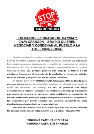 LOS BANCOS RESCATADOS BANKIA Y
CAJA GRANADA – BMN NO QUIEREN
NEGOCIAR Y CONDENAN AL PUEBLO A LA
EXCLUSIÓN SOCIAL
Desde el estallido de la crisis centenares miles de millones de euros públicos
han sido destinados a salvar a las entidades financieras, mientras sus propietarios
han tomado constantes decisiones con el objetivo de incrementar su capital y
enriquecerse aún más a costa de los derechos fundamentales de las grandes
mayorías sociales. Los poderes públicos han cargado la factura de las
entidades financieras al conjunto de la población en forma de salvajes
recortes sociales y en privatización de bienes colectivos.
En algunos casos como BANKIA y CAJA GRANADA- BMN el Estado es el
máximo accionista de sus respectivos consejos de administración donde se
toman las decisiones. Sin embargo en vez de practicar una mejor
comunicación e intentar solucionar los problemas de impago hipotecario
que amenazan a miles de personas, estas entidades se comportan de
manera mercenaria al obligar a pagar íntegramente el dinero que pidieron
los ciudadanos por querer comprar una vivienda, vendiendo los pisos
desahuciados a fondos buitres y especulativos.
Nosotros rescatamos a los capitalistas que nos han robado mientras
las consecuencias recaen íntegramente en el pueblo. ¡¡BASTA YA!!
NINGUNA FAMILIA SIN CASA
NINGUNA CASA SIN FAMILIA
 