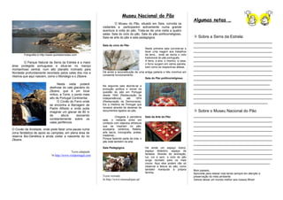 Museu Nacional do Pão
                                                                                                                                        Algumas notas …
                                                                          O Museu do Pão, situado em Seia, convida os
                                                                visitantes a participarem activamente numa grande
                                                                aventura à volta do pão. Trata-se de uma visita a quatro
                                                                salas: Sala do ciclo do pão, Sala do pão político/religioso,
                                                                Sala da arte do pão e sala pedagógica.                                   Sobre a Serra da Estrela:
                                                                                                                                        ___________________________________
                                                                Sala do ciclo do Pão                                                    ___________________________________
                                                                                                   Nesta primeira sala convida-se a
                                                                                                   fazer uma viagem aos trabalhos       ___________________________________
        Fotografia in http://www.quintadoriodao.com                                                da terra... onde se recria o ciclo   ___________________________________
                                                                                                   tradicional do pão português.
                                                                                                   A terra, a eira, o moinho, a casa,   ___________________________________
          O Parque Natural da Serra da Estrela é a maior
área protegida portuguesa e situa-se no maciço
                                                                                                   o forno surgem em vários painéis,    ___________________________________
                                                                                                   bem como as respectivas alfaias.
montanhoso central, num alto planalto inclinado para                                                                                    ___________________________________
Nordeste profundamente recortado pelos vales dos rios e         Há ainda a reconstituição de uma antiga padaria e três moinhos em
                                                                constante funcionamento.                                                ___________________________________
ribeiros que aqui nascem, como o Mondego e o Zêzere.
                                                                                                 Sala do Pão político/religioso         ___________________________________
                                   Nesta visita poderá                                                                                  __________________________________
                                                                Na segunda sala aborda-se a
                             desfrutar do vale glaciário do     evolução política e social da                                           ___________________________________
                             Zêzere, que é um local
                             mítico, a Torre, o ponto mais
                                                                questão do pão em Portugal                                              ___________________________________
                                                                desde 1640 (Restauração da
                             alto de Portugal Continental.      Independência)     até    1974                                          ___________________________________
                                   O Covão do Ferro onde        (Restauração da Democracia).                                            _________________________________
                             se encontra a Barragem de          Eis a História de Portugal que
                             Padre Alfredo e onde pode          renasce através de dezenas de
                             imaginar um glaciar de 80 m        documentos ligados ao pão.                                               Sobre o Museu Nacional do Pão
                             de       altura     escoando                 Chegada à penúltima      Sala da Arte do Pão                  ___________________________________
                             constantemente sobre os
                             vales periféricos.
                                                                sala, o visitante entra em                                              ___________________________________
                                                                contacto com objectos artísticos
                                                                que se inspiram no pão:                                                 ___________________________________
O Covão da Ametade, onde pode fazer uma pausa numa              azulejaria, cerâmica, filatelia,                                        ___________________________________
zona fantástica de apoio ao campista, em plena área de          arte sacra, iconografia, pratas,
reserva Bio-Genética e ainda visitar a nascente do rio          madeiras...                                                             ___________________________________
Zêzere.                                                         Porque fazendo parte da vida, o                                         ___________________________________
                                                                pão está também na arte.
                                                                                                                                        ___________________________________
                                                                Sala Pedagógica                    Há ainda um espaço lúdico,           ___________________________________
                                             Texto adaptado                                        espaço didáctico, espaço de
                                                                                                   fantasia. Através de animação,       ___________________________________
                              In http://www.visitportugal.com
                                                                                                   luz, cor e som, o ciclo do pão       ___________________________________
                                                                                                   surge recriado para os mais
                                                                                                   novos. Aqui eles podem não só        __________________________________
                                                                                                   observar a feitura do pão, como
                                                                                                   também manipular a própria           Bom passeio,
                                                                                                   farinha.                             Aproveite para relaxar mas tendo sempre em atenção a
                                                                Texto retirado                                                          preservação do meio ambiente.
                                                                In http://www.museudopao.pt/                                            Vamos deixar um mundo melhor aos nossos filhos!
 