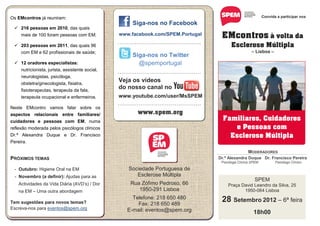 Os EMcontros já reuniram:                                                                                                Convida a participar nos
                                                       Siga-nos no Facebook
  216 pessoas em 2010, das quais
     mais de 100 foram pessoas com EM;
       8,1 cm                                   www.facebook.com/SPEM.Portugal                  EMcontros à volta da
  203 pessoas em 2011, das quais 96
                                                ............................................          Esclerose Múltipla
   com EM e 62 profissionais de saúde;                                                                            – Lisboa –
                                                       Siga-nos no Twitter
  12 oradores especialistas:                            @spemportugal
   nutricionista, jurista, assistente social,
                                                ............................................
     neurologistas, psicóloga,
     obstetra/ginecologista, fisiatra,
                                                Veja os vídeos
     fisioterapeutas, terapeuta da fala,
                                                do nosso canal no
     terapeuta ocupacional e enfermeiros.       www.youtube.com/user/MsSPEM
                                                ............................................
Neste EMcontro vamos falar sobre os
aspectos relacionais entre familiares/                     www.spem.org
cuidadores e pessoas com EM, numa                                                                Familiares, Cuidadores
reflexão moderada pelos psicólogos clínicos                                                         e Pessoas com
Dr.ª Alexandra Duque e Dr. Francisco                                                               Esclerose Múltipla
Pereira.

                                                                                                                MODERADORES
PRÓXIMOS TEMAS                                                                                 Dr.ª Alexandra Duque Dr. Francisco Pereira
                                                                                                Psicóloga Clínica SPEM          Psicólogo Clínico

  - Outubro: Higiene Oral na EM                      Sociedade Portuguesa de
  - Novembro (a definir): Ajudas para as                Esclerose Múltipla
                                                                                                                   SPEM
   Actividades da Vida Diária (AVD’s) / Dor           Rua Zófimo Pedroso, 66                        Praça David Leandro da Silva, 25
   na EM – Uma outra abordagem                           1950-291 Lisboa                                   1950-064 Lisboa

Tem sugestões para novos temas?
                                                       Telefone: 218 650 480
                                                         Fax: 218 650 489
                                                                                                28 Setembro 2012 – 6ª feira
Escreva-nos para eventos@spem.org                    E-mail: eventos@spem.org                                      18h00
 