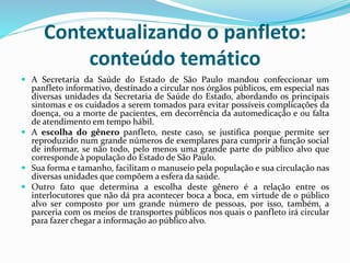 Contextualizando o panfleto:
conteúdo temático
 A Secretaria da Saúde do Estado de São Paulo mandou confeccionar um
panfleto informativo, destinado a circular nos órgãos públicos, em especial nas
diversas unidades da Secretaria de Saúde do Estado, abordando os principais
sintomas e os cuidados a serem tomados para evitar possíveis complicações da
doença, ou a morte de pacientes, em decorrência da automedicação e ou falta
de atendimento em tempo hábil.
 A escolha do gênero panfleto, neste caso, se justifica porque permite ser
reproduzido num grande números de exemplares para cumprir a função social
de informar, se não todo, pelo menos uma grande parte do público alvo que
corresponde à população do Estado de São Paulo.
 Sua forma e tamanho, facilitam o manuseio pela população e sua circulação nas
diversas unidades que compõem a esfera da saúde.
 Outro fato que determina a escolha deste gênero é a relação entre os
interlocutores que não dá pra acontecer boca a boca, em virtude de o público
alvo ser composto por um grande número de pessoas, por isso, também, a
parceria com os meios de transportes públicos nos quais o panfleto irá circular
para fazer chegar a informação ao público alvo.
 