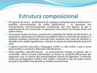 Estrutura composicional
 Os autores do texto – profissionais da empresa contratada para confeccionar o
panfleto (provavelmente da esfera publicitária) – se basearam nas
características convencionalizadas socialmente por este gênero, já que a
organização de seu enunciado se apresenta mais menos da mesma forma em
outros textos.
 Escreveram tendo em vista o interlocutor (cidadãos da cidade de São Paulo), os
propósitos comunicativos (informar ao público sobre os sintomas da dengue); a
situação imediata (momento marcado pelo aumento dos casos da doença); a
situação mais ampla (geralmente a doença se alastra em determinada época do
ano).
 O gênero permite intercalar a linguagem verbal e a não verbal, o que o torna
mais atrativo e acessível a diferentes interlocutores.
 Neste panfleto, especificamente, as características comum ao gênero são: o
enunciado direto; poucas informações; as frases ou unidades discursivas são
pequenas; traz as marcas dos patrocinadores através de logotipos; é colorido;
utiliza-se da linguagem verbal e não verbal; o tamanho e tipo de papel através
do qual é veiculado corresponde ao modelo convencional.
 