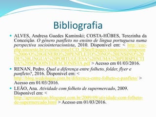 Bibliografia
 ALVES, Andresa Guedes Kaminski; COSTA-HÜBES, Terezinha da
Conceição. O gênero panfleto no ensino de língua portuguesa numa
perspectiva sociointeracionista, 2010. Disponível em: < http://cac-
php.unioeste.br/eventos/iisnel/CD_IISnell/pages/simposios/simposio
%2006/O%20GENERO%20PENFLETO%20NO%20ENSINO%20
DE%20LINGUA%20PORTUGUESA%20NUMA%20PERSPECTI
VA%20SOCIOINTERACIONISTA.pdf > Acesso em 01/03/2016.
 RENAN, Pedro. Qual a diferença entre folheto, folder, flyer e
panfleto?, 2016. Disponível em: <
http://blog.wedologos.com.br/diferenca-entre-folheto-e-panfleto/ >
Acesso em 01/03/2016.
 LEÃO, Ana. Atividade com folheto de supermercado, 2009.
Disponível em: <
http://aproanaleao.blogspot.com.br/2009/09/atividade-com-folheto-
de-supermercado.html > Acesso em 01/03/2016.
 