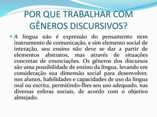POR QUE TRABALHAR COM
GÊNEROS DISCURSIVOS?
 A língua não é expressão do pensamento nem
instrumento de comunicação, e sim elemento social de
interação, seu ensino não deve se dar a partir de
elementos abstratos, mas através de situações
concretas de enunciações. Os gêneros dos discursos
são uma possibilidade de ensino da língua, levando em
consideração sua dimensão social para desenvolver,
nos alunos, habilidades e capacidades de uso da língua
oral ou escrita, permitindo-lhes seu uso adequado, nas
diversas esferas sociais, de acordo com o objetivo
almejado.
 