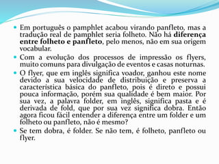  Em português o pamphlet acabou virando panfleto, mas a
tradução real de pamphlet seria folheto. Não há diferença
entre folheto e panfleto, pelo menos, não em sua origem
vocabular.
 Com a evolução dos processos de impressão os flyers,
muito comuns para divulgação de eventos e casas noturnas.
 O flyer, que em inglês significa voador, ganhou este nome
devido a sua velocidade de distribuição e preserva a
característica básica do panfleto, pois é direto e possui
pouca informação, porém sua qualidade é bem maior. Por
sua vez, a palavra folder, em inglês, significa pasta e é
derivada de fold, que por sua vez significa dobra. Então
agora ficou fácil entender a diferença entre um folder e um
folheto ou panfleto, não é mesmo?
 Se tem dobra, é folder. Se não tem, é folheto, panfleto ou
flyer.
 