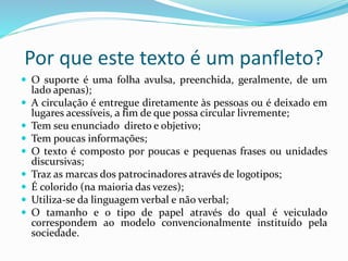 Por que este texto é um panfleto?
 O suporte é uma folha avulsa, preenchida, geralmente, de um
lado apenas);
 A circulação é entregue diretamente às pessoas ou é deixado em
lugares acessíveis, a fim de que possa circular livremente;
 Tem seu enunciado direto e objetivo;
 Tem poucas informações;
 O texto é composto por poucas e pequenas frases ou unidades
discursivas;
 Traz as marcas dos patrocinadores através de logotipos;
 É colorido (na maioria das vezes);
 Utiliza-se da linguagem verbal e não verbal;
 O tamanho e o tipo de papel através do qual é veiculado
correspondem ao modelo convencionalmente instituído pela
sociedade.
 