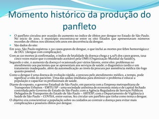 Momento histórico da produção do
panfleto
 O panfleto circulou por ocasião do aumento no índice de óbitos por dengue no Estado de São Paulo.
No início de 2010, o município encontrava-se entre os oito Estados que apresentavam números
recordes de óbitos nos últimos três anos em decorrência da dengue.
 São dados do site:
Em 2010, São Paulo registrou 2.310 casos graves de dengue, o que inclui as mortes por febre hemorrágica e
de DCC (dengue com complicação).
Com as 120 mortes já confirmadas, o índice de letalidade da doença chega a 5,19% dos casos graves, taxa
cinco vezes maior que o considerado aceitável pela OMS (Organização Mundial da Saúde)5.
Segundo o site, o aumento da doença é ocasionado por vários fatores, entre eles: problemas no
atendimento aos pacientes que se apresentam aos serviços de saúde; o diagnóstico tardio e um
tratamento inadequado, além da automedicação ao invés da procura por assistência médica tão logo
quanto possível.
Como a dengue é uma doença de evolução rápida, a procura pelo atendimento médico, a tempo, pode
significar a vida do paciente. Uma das saídas imediatas para diminuir o problema é educar a
população e capacitar os profissionais de saúde.
Diante do exposto, o governo Estadual de São Paulo, em parceria com a Empresa metropolitana de
Transportes Urbanos - EMTU/SP - uma sociedade anônima de economia mista e de capital fechado
controlada pelo Governo do Estado de São Paulo; com a Agência Reguladora de Serviços Públicos
Delegados de Transportes do Estado de São Paulo – ARTESP; com o Departamento de Vigilância à
Saúde de São Paulo – COVISA, entre outras, fez circular um panfleto que tinha como tema a dengue.
O objetivo era conscientizar a população sobre os cuidados ao contrair a doença para evitar mais
complicações e possíveis óbitos por dengue.
 