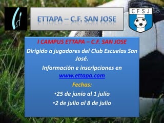 I CAMPUS ETTAPA – C.F. SAN JOSE
Dirigido a jugadores del Club Escuelas San
                    José.
      Información e inscripciones en
             www.ettapa.com
                  Fechas:
           •25 de junio al 1 julio
          •2 de julio al 8 de julio
 
