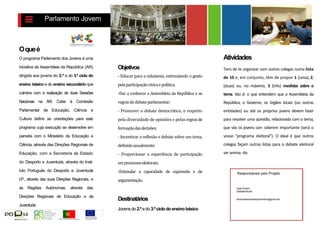Parlamento Jovem 
O que é 
O programa Parlamento dos Jovens é uma iniciativa da Assembleia da República (AR) dirigida aos jovens do 2.º e do 3.º ciclo do ensino básico e do ensino secundário que culmina com a realização de duas Sessões Nacionais na AR. Cabe à Comissão Parlamentar de Educação, Ciência e Cultura definir as orientações para este programa cuja execução se desenvolve em parceria com o Ministério da Educação e Ciência, através das Direções Regionais de Educação, com a Secretaria de Estado do Desporto e Juventude, através do Insti- tuto Português do Desporto e Juventude I.P., através das suas Direções Regionais, e as Regiões Autónomas, através das Direções Regionais de Educação e da Juventude. 
Objetivos 
- Educar para a cidadania, estimulando o gosto pela participação cívica e política; 
-Dar a conhecer a Assembleia da República e as regras do debate parlamentar; 
- Promover o debate democrático, o respeito pela diversidade de opiniões e pelas regras de formação das decisões; 
- Incentivar a reflexão e debate sobre um tema, definido anualmente; 
- Proporcionar a experiência de participação em processos eleitorais; 
-Estimular a capacidade de expressão e de argumentação. 
Destinatários 
Jovens do 2.º e do 3.º ciclo do ensino básico 
Atividades 
Tens de te organizar com outros colegas numa lista de 10 e, em conjunto, têm de propor 1 (uma), 2, (duas) ou, no máximo, 3 (três) medidas sobre o tema. Isto é: o que entendem que a Assembleia da República, o Governo, os órgãos locais (ou outras entidades) ou até os próprios jovens devem fazer para resolver uma questão, relacionada com o tema, que vós os jovens con- siderem importante (será o vosso "programa eleitoral"). O ideal é que outros colegas façam outras listas para o debate eleitoral ser anima- d o. 
Responsáveis pelo Projeto 
Hugo Ferreira 
Elisabete Muche 
email:parlamentodosjovensmarco@gmail.com 
