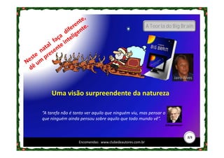 A Teoria do Big Brain




                                                                        Jairo Alves


    Uma visão surpreendente da natureza

“A tarefa não é tanto ver aquilo que ninguém viu, mas pensar o
que ninguém ainda pensou sobre aquilo que todo mundo vê”.
                                                                  Schopenhauer



                                                                                 2/3
                  Encomendas: www.clubedeautores.com.br
 