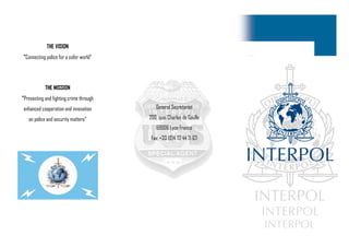 General Secretariat
200, quai Charles de Gaulle
69006 Lyon France
Fax: +33 (0)4 72 44 71 63
THE VISION
"Connecting police for a safer world"
THE MISSION
"Preventing and fighting crime through
enhanced cooperation and innovation
on police and security matters“
 