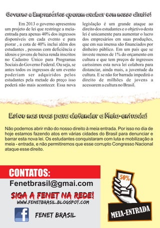 Não podemos abrir mão do nosso direito à meia entrada. Por isso no dia de
hoje estamos fazendo atos em várias cidades do Brasil para denunciar e
barrar esta nova lei. Os estudantes conquistaram com luta e mobilização a
meia - entrada, e não permitiremos que esse corrupto Congresso Nacional
ataque esse direito.
Em 2013 o governo apresentou
um projeto de lei que restringe a meia-
entrada para apenas 40% dos ingressos
disponíveis em cada evento e para
piorar , a cota de 40% inclui além dos
estudantes , pessoas com deficiência e
idosos e jovens de baixa renda inscritos
no Cadastro Único para Programas
Sociais do Governo Federal. Ou seja, se
antes todos os ingressos de um evento
poderiam ser adquiridos pelos
estudantes pela metade do preço isso
poderá não mais acontecer. Essa nova
legislação é um grande ataque ao
direito dos estudantes e o objetivo desta
lei é unicamente para aumentar o lucro
dos empresários em suas produções,
que em sua imensa são financiados por
dinheiro público. Em um país que se
investe menos de 1% do orçamento em
cultura e que tem preços de ingressos
caríssimos esta nova lei colabora para
distanciar, ainda mais, a juventude da
cultura. E se não for barrada impedirá o
direito de milhões de jovens a
acessaremaculturanoBrasil.
Governo e Empresários querem acabar com nosso direito!
Estou nas ruas para defender a Meia-entrada!
CONTATOS:
Fenetbrasil@gmai.com
 