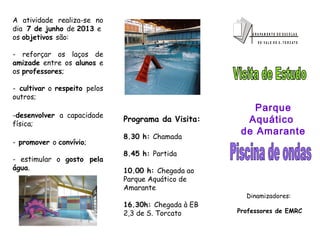 G R U P A M E N T O D E E S C O L A S
D O V A L E D E S . T O R C A T O
A atividade realiza-se no
dia 7 de junho de 2013 e
os objetivos são:
- reforçar os laços de
amizade entre os alunos e
os professores;
- cultivar o respeito pelos
outros;
-desenvolver a capacidade
física;
- promover o convívio;
- estimular o gosto pela
água.
Programa da Visita:
8.30 h: Chamada
8.45 h: Partida
10.00 h: Chegada ao
Parque Aquático de
Amarante
16.30h: Chegada à EB
2,3 de S. Torcato
Parque
Aquático
de Amarante
Dinamizadores:
Professores de EMRC