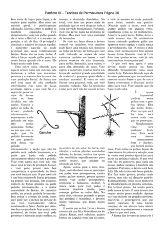 Panfleto IX – Técnicas de Permacultura Página 20
Isso varia de lugar para lugar, e de
espécie para espécie. Mas como um
método geral, é perfeitamente
adequado. Escoras entre os galhos os
mantém espaçados. Você
simplesmente puxa um galho quando
ele é novo e flexível, e o amarra em
posição, e ali ele fica. O principal é
diminuir o número de juntas agudas,
e aumentar aquelas no caule
principal que saem relativamente
largas. Essas são as mais fortes. A
idéia é forçar aquele galho para fora
dessa forma quando ele é novo. Ele
ficará muito mais forte.
Uma outra coisa, olhando para
aquela árvore como um sistema, nós
tendemos a achar que macieiras,
pereiras e a maioria das árvores têm
uma produção bienal, de forma que
você tem anos de alta produção
intercalados com anos de baixa
produção. Agora, o que você faz é o
seguinte: pense na
copa da árvore
como se fosse
dividida em três
seções. Comece a
podar ao redor da
árvore, podando
intensamente,
suavemente, e não
podando em suas
três seções
separadas. Então,
no ano que vem, a
seção que foi
podada levemente
no ano passado
será dessa vez
podada
intensamente; a seção que não foi
podada será podada levemente, e a
parte que havia sido podada
intensamente dessa vez não é podada.
Você verá agora que você não tem
mais uma árvore de produção bienal,
e você pode prever com boa
competência a quantidade de fruta
que você terá por ano. O que você terá
é um bom número de frutas pequenas
na porção não podada, um pequeno
número de frutas grandes na parte
podada intensamente, e a maior
quantidade de frutas, de tamanho
médio, na porção podada levemente.
Isso reduz o serviço de poda, como
você pode ver, a menos da metade do
que você normalmente estava
acostumado a fazer. Ainda por cima,
isso faz sua produção ficar muito mais
previsível, de forma que você pode
governar o mercado muito melhor, ou
mesmo a demanda doméstica. No
total, você tem um pouco mais de
produção que se você deixasse toda a
coisa correndo bienalmente. Portanto,
você não perde nada na produção de
frutas. Mas você tem uma varidade
de tamanhos.
Se você vai fazer dessa a árvore
central em canteiros, você também
pode fazer uma rotação nos canteiros
ao redor da árvore, de forma que você
está tratando as seções de seus
canteiros também em terços, e você
planta espécies de alta demanda,
para média demanda, para raízes, e
para alta demanda de novo. Você
aplica a cobertura vegetal morta em
terços do canteiro: grande quantidade
de material – pequena quantidade –
nenhum material. É como se você
fizesse uma pequena roda, que você
mantém rodando. Não há nenhuma
razão para você não ter aquela árvore
no centro de um setor da horta, com
alecrim e outras plantas associadas
debaixo da árvore, muitas das quais
são escolhidas especificamente para
atrair vespas, que ajudam na
situação da horta.
Agora, vamos para a zona dois.
Aqui, você não deve nem se preocupar
em podar seus pessegueiros, exceto
cortar galhos mortos, porque quanto
menos você podar pessegueiros,
cerejeiras e damascos, melhor. A
única razão para você podar é
remover madeira morta, para
começar galhos ao redor dela. Na
zona dois, continue podando o grupo
das pereiras e macieiras, e árvores
muito vigorosas, que ficam muito
altas.
É assim que se faz. Deixe o tronco
crescer até uns 60 a 90 centímetros de
altura. Então, você seleciona quatro
brotos em ângulos retos um ao outro,
e você os amarra ao caule puxando
para baixo, usando um gancho.
Olhando caule a baixo, você terá
quatro galhos em ângulos retos,
espalhados cerca de 45 centímetros.
Amarre-os para baixo. Então, deixe o
caule crescer uns 60 centímetros
limpo, cortando qualquer galho que
aparecer nesse espaço, e então repita
o procedimento. Em 18 meses a dois
anos, você normalmente tem alguns
desses feitos. Quando você já tiver
feito isso quatro vezes, você já não
terá nenhum tronco principal.
O que você tem agora é uma
árvore muito grossa na base,
afinando bruscamente, uma coisa
muito forte. Estamos falando aqui de
árvores poderosas que normalmente
crescem muito fortes e que de outra
forma cresceriam e ficariam muito
altas para você. Você impede que ela
fique muito alta.
É quase
impossível
quebrar esses
galhos com o peso
dos frutos. Eles
são muito fortes.
Uma vez que você
fez isso, você
nunca mais tem
que se preocupar.
Simplesmente
corte fora
qualquer broto
novo. Esta será
uma árvore
imensamente
forte e durável,
que durará muitos
anos. Você retira os galhos depois do
crescimento da primeira estação, mas
às vezes você precisa ajustá-los para
parte da próxima estação. O que você
tem são 16 ponteiros; pois cada um
desses galhos laterais é também um
ponteiro. Portanto, a árvore está bem
feliz. Ela não tenta sair desse padrão.
Ela fica mais grossa, produz mais
brotos, mas não sai daquele padrão.
Eventualmente, todos esses ponteiros
se transformam em grandes sistemas.
Em termos gerais, há muito pouca
poda nessa árvore. É uma árvore que
requer muito pouco cuidado. Apenas
use esse método em grandes pereiras,
macieiras e pessegueiros que são
muito vigorosos. É mais barato
comprar de um viveiro uma árvore
enxertada no primeiro ano, e começar
a fazer o que você quer.
A forma das árvores na zona três é
 
