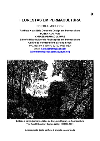 X
FLORESTAS EM PERMACULTURA
POR BILL MOLLISON
Panfleto X da Série Curso de Design em Permacultura
PUBLICADO POR
YANKEE PERMACULTURE
Editor e Distribuidor de Publicações em Permacultura
Centro de Permacultura Barking Frogs
P.O. Box 69, Sparr FL 32192-0069 USA
Email: YankeePerm@aol.com
www.barkingfrogspermaculture.org
Editado a partir das transcrições do Curso de Design em Permacultura
The Rural Education Center, Wilton NH USA 1981
A reprodução deste panfleto é gratuita e encorajada
 