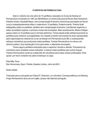 FLORESTAS EM PERMACULTURA
Este é o décimo de uma série de 15 panfletos, baseados no Curso de Desing em
Permacultura ministrado em 1981 por Bill Mollison no Centro Educacional Rural, New Hampshire,
Estados Unidos. Elizabeth Beyor, sem compensação financeira, transcreveu gravações em fita do
curso e subseqüentemente editou o material em 15 panfletos. Posteriormente, Thelma Snell
datilografou todos os panfletos, também sem compensação financeira. Lisa Barnes organizou e
editou as edições originais, e produziu muitas das ilustrações. Mais recentemente, Meara Culligan
passou todos os 15 panfletos para o formato eletrônico. Temos desde então editado levemente os
panfletos para melhorar sua legibilidade. Em respeito à tarefa monumental de amor representada
pela organização do material do Curso de Design em Permacultura por Bill, e subseqüentes
esforços voluntários que produziram estes panfletos, Yankee Permaculture os colocou em
domínio público. Sua reprodução é livre para todos, e altamente encorajada.
Temos alguns panfletos traduzidos para o espanhol, francês e alemão. Precisamos de
voluntários para completar essas traduções, e traduzir estes panfletos para outras línguas.
Yankee Permaculture continua a depender de voluntários para todas nossas publicações. Para
ajudar, por favor contacte-nos pelos endereços na capa.
Pela Mãe Terra
Dan Hemenway, Sparr, Flórida, Estados Unidos, Julho de 2001.
Sexta edição
Traduzido para o português por Cássio P. Octaviani, um voluntário. Correspondência com Barking
Frogs Permaculture deve ser em inglês, porque não falamos português.
 