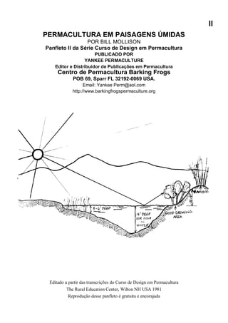 II
PERMACULTURA EM PAISAGENS ÚMIDAS
POR BILL MOLLISON
Panfleto II da Série Curso de Design em Permacultura
PUBLICADO POR
YANKEE PERMACULTURE
Editor e Distribuidor de Publicações em Permacultura
Centro de Permacultura Barking Frogs
POB 69, Sparr FL 32192-0069 USA.
Email: Yankee Perm@aol.com
http://www.barkingfrogspermaculture.org
Editado a partir das transcrições do Curso de Design em Permacultura
The Rural Education Center, Wilton NH USA 1981
Reprodução desse panfleto é gratuita e encorajada
 