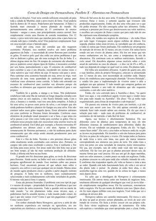 4
Curso de Design em Permacultura, Panfleto X – Florestas em Permacultura
em todas as direções. Você teria comida suficiente crescendo ali para
toda a cidade de Mumbai, onde o povo morre de fome. Você poderia
fazê-lo dentro de 18 meses. Poderíamos pôr bananeiras. A Índia é a
fazenda mais estercada e menos plantada do mundo. Há
permanentemente uma cobertura de 15 centímetros de esterco
humano – sangue e ossos, mas principalmente esterco normal. Isso
simplesmente viraria uma floresta de comida instantânea. Em 12
meses, o povo nem teria mais que marchar para cima e para baixo na
estrada indo para o trabalho, teria? Eles poderiam simplesmente ficar
em casa tecendo coisas e batendo papo.
Ainda por cima, essas são comidas que não requerem
cozimento. Portanto, isso também resolve um outro problema
gigantesco da Índia – a necessidade de cortar florestas para cozinhar
os grãos. O motivo pelo qual eles estão em sérios problemas é que
eles se dedicam a grãos, que são uma ecologia de fim de linha. É o
último degrau antes do fim. Os tempos de cozimento são absurdos –
para se poderem comer alguns tipos de feijões, é necessário cozinhar
por seis horas, particularmente a soja. O consumo de combustível
para cozinhar a soja é um absurdo, excedendo em muitas vezes o
valor nutritivo que você obtém da soja. O mesmo vale para o arroz.
Para sustentar uma economia baseada em soja, arroz ou trigo, você
necessita de uma vasta quantidade de combustível apenas para
viabilizar esses alimentos como comida. A Índia está entrando em
escassez de combustível para cozinhar seu alimento porque ela
escolheu os alimentos que requerem muito combustível para o seu
preparo.
Também há a goiaba, a manga e as limas. Nós poderíamos
estabelecer toda uma ilha de nutrição ao longo daquelas estradas com
apenas cinco ou seis espécies, e não ficaria faltando nada. Com o
côco, a banana e o mamão, você tem uma dieta completa. A Índia já
foi uma selva; os povos eram povos de selva, e em tempos que nós
ainda podemos lembrar a planície do Ganges era uma selva. Eles não
comiam todos esses grãos naquela época. Esses alimentos entraram
em cena conforme as florestas foram devastadas. Conforme esses
alimentos de produção anual passaram a ser a base, o que antes era
selva passou a ser visto como lenha para cozinhar os grãos. Eles se
enfiaram nessa posição onde eles necessitam uma enorme reserva de
combustível natural. Em Cabul, por exemplo, a floresta retrocedeu 85
quilômetros nos últimos cinco a oito anos. Apenas o último
remanescente de florestas permanece, e não há nenhuma parte deste
remanescente que não esteja sendo atacada pesadamente para uso
como combustível.
Este é o fim da linha. Noventa e oito porcento desses grãos
estão atualmente sendo cozinhados com estrume sêco. Portanto, os
campos não estão mais recebendo o esterco. Este é realmente o fim
da linha para esses povos. Em áreas onde eles têm feito isso já por
um bom tempo, já não há mais nenhuma produção de alimento.
Então, o dilema está bem na sua frente.
O grande erro foi direcionar para grãos, ao invés de direcionar
para florestas. Ainda assim, na Índia você tem o melhor instituto de
pesquisa agroflorestal do mundo. Esse instituto cobre uns poucos
hectares. Você encontrará pessoas ali que sabem mais sobre o
coqueiro, seu cultivo e usos que qualquer um no mundo. Muitas áreas
do mundo agora produzem côcos e goiaba a partir daquele instituto
de pesquisa. A Índia tem as melhores, mais cuidadosamente
selecionadas e mais cuidadosamente cultivadas variedades de goiaba.
O mesmo vale para a lima e o papaia.
Essas são pessoas frustradas. O problema com esse tipo de jogo
é o mesmo de sempre – propriedade de terras. O problema é que isso
ameaça muito da outra economia. Toda a questão está na mente de
todo mundo: “se nós plantarmos todas essas árvores aqui, e
poderíamos fazê-lo amanhã mesmo, e todo mundo puder comer, do
que é que nós vamos viver? Como é que nós pagaremos o aluguel?
Como vamos fazer?
Um senhor chamado Barry Slowgrove, que teve a sorte de não
ter nenhuma experiência em nutrição ou agricultura, era um
especialista em eletrônica e um homem de negócios, ficou doente na
África do Sul cerca de dez anos atrás. O médico lhe recomendou que
comesse frutas e nozes, e somente aquelas que tivessem sido
produzidas organicamente. Então, ele deu uma volta para ver o que
ele podia arrumar. Ele não conseguiu achar tais alimentos. Então,
começou a procurar por livros que descrevessem seu valor nutritivo,
e escolheu um conjunto de frutas e nozes que para cada mês do ano
lhe suprissem uma alimentação completa.
Então, ele vendeu seu negócio de eletrônica – ele tinha filiais
por todo lugar. Conseguiu assim alguns milhões de dólares. Em
seguida, plantou todas essas árvores, as variedades que ele conhecia,
e todas as outras que foram analisadas. Ele estabeleceu um programa
de nutrição de árvores de 12 meses, em um viveiro. Ele nunca havia
estado em um viveiro de plantas antes. Ele leu em áreas que nós
nunca sonharíamos em ler, tais como a temperatura da raíz de
abacateiros. Ele continuou com as análises nutricionais, fazendo o
ciclo anual. Ele descobriu algumas coisas incríveis sobre o ciclo
anual de nutrientes no caso do abacate – o óleo vai de 6% a 40%, e
tudo isso depende do estágio no qual você os come. Ele plantou tudo.
Ele tinha seis assistentes africanos. A partir do quarto ano, eles
e suas famílias, além do próprio Slowgrave, estavam se alimentando
nos 12 meses do ano, sem necessidade de cozinhar nada. Depois
disso, ele estabeleceu uma organização chamada “Árvores Ilimitada”,
e vendia kits para a implementação de viveiros como o dele a
qualquer um que quizesse. E todo mundo que comprou ganhou um
suprimento durante o ano todo de alimentos que não requerem
cozimento, e com alto valor nutritivo.
Então, ele veio correndo para a Austrália e disse, “eu quero
fazer isso aqui, e vou estabelecer aquele viveiro aqui e vender meus
kits para todo mundo na Austrália”. Ele disse: “Eu já tenho tudo
esquematizado, para climas de temperados a sub-tropicais”.
Ele passou seu sistema de viveiro para um instituto, e já não
tem mais que mexer com isso. Ele está apenas correndo por aí,
tentando fazer todo mundo adotar seu sistema. Ele diz que essa á
solução para tudo – nada mais de problemas de combustível, de
cozimento, de má nutrição, e tudo fácil de fazer.
Agora, sua técnica é absolutamente fantástica. Ele usa
diferentes cores de plástico para temperatura de raíz; ele têm
diferentes sistemas de sombreamento para diferentes idades das
árvores. Ele sai vendendo seu programa. Então, ele diz: “tá legal,
vamos fazer então”. Ele vem e cava todos os buracos onde ele vai pôr
as árvores na propriedade. Ele transfere o solo dos buracos para potes.
Ele leva os potes de volta para o viveiro. Ele tampa todos os buracos
de onde tirou a terra com latas, nas quais ele marca números
correspondendo aos números nos potes de terra. Ele então trata a
terra nos potes em uma variedade de maneiras muito interessantes.
Ele usa, por exemplo, sais de sódio onde você não tem água o
suficiente. Ele faz isso por que as plantas precisam desses sais, da
mesma forma que você precisa. Ele usa um gel de algas marinhas,
mais em solos arenosos, e muito pouco ou nada em argilosos. Então,
as plantas crescem no solo para onde elas voltarão, tratando do solo.
E conforme elas respondem àquilo, ele volta ao buraco e trata a área
ao redor. Quando está tudo funcionando bem, ele volta e em um só
dia planta todo o pomar. As plantas já estão bem altas, e ele
aconselha regá-las uma vez, quando ele as coloca no lugar, e nunca
mais depois disso.
Eu acho que a abordagem de Slowgrove é extremamente
interessante. Ele entrou nessa como um homem de negócios faria,
totalmente diferente de qualquer abordagem que você já ouviu falar –
ele simplesmente mergulhou nessa. Ele fez acontecer, sistematizou
todo o negócio. Ele fez um monte de dinheiro com isso. Quero dizer,
ele fez mais alguns milhões com esse negócio. Você tinha que ver o
catálogo de árvores dele.
Slowgrove adotou um caminho interessante. Ele tirava o solo
da área na qual as árvores seriam plantadas, ao invés de usar solo
tratado de viveiros. Ele fazia a árvore crescer em seu próprio solo.
Ele fazia várias seqüências simples de tratamentos. Ele tinha
sub-espécies e variedades que eram apropriadas para o clima. Então,
 