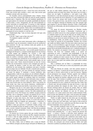 6
Curso de Design em Permacultura, Panfleto X – Florestas em Permacultura
estabelecer uma plantação de arroz – nunca! Isso seria o fim da ilha.
Corte mais árvores para cozinhar o arroz, corte mais árvores para
extender o arrozal, corte mais árvores...
Na Austrália, come-se principalmente carne e batatas. Temos
um dos mais altos consumos per capita de carne do mundo, perdendo
somente para a Argentina. Mas isto está mudando rapidamente. O
que agora aparece nos mercados são grandes quantidades de abacates
e outras frutas, e nozes. Antigamente, eles não eram produzidos ou
mesmo oferecidos no mercado local. As pessoas os estão adotando
rapidamente. Eu não acho que haja qualquer problema em mudar os
hábitos alimentares das pessoas. Nunca estive em nenhuma parte do
mudo onde um horticultor ou jardineiro não pularia imediatamente
num pacote de novas sementes, se você der a ele.
Simplesmente diga: “veja, eu trouxe algo para você aqui, uma
planta novinha.”
E ele diz: “legal, o que eu faço com isso?”
“É só plantar e esperar, você sabe.”
“Legal!”
Acho que uma coisa muito interessante sobre a abordagem da
permacultura é que ela recomenda a redução do uso de combustível
para cozimento. Eu não vejo nenhuma razão para grande uso de
combustíveis, para nada.
Eu não sou um especialista em viveiros de plantas – nós apenas
começamos a trabalhar nessa área – mas eu tenho grande interesse na
abordagem de Slowgrove, e estamos usando algumas de suas técnicas.
Eu tenho amigos que trabalham em viveiros, e eles estão
cuidadosamente monitorando árvores agora. Eles acham que pelo
ajuste de sombra e nutrientes, podem obter talvez quatro ou cinco
vezes o crescimento que costumavam ver em condições de viveiro de
canteiro aberto. Eles vendem árvores muito grandes agora, em um
tempo muito curto. Outros desenvolvimentos na área de viveiros
também são revolucionários, técnicas como clonagem por ponta de
raiz, geração de plantas a partir de uma única célula. Se nós
soubermos de uma semente rara, mandamos uma para a Austrália,
para um amigo meu em Adelaide. Ele põe a semente para germinar.
A partir da ponta da raiz, com uma semente ele consegue começar
um monte de plantas. É realmente a técnica doméstica mais
recompensadora, cuidar de suas plantas em um ambiente abrigado e
ideal. Enquanto isso, você está trabalhando fora aonde as plantas irão,
para ajustar aquele ambiente às condições ideais de crescimento.
Enquanto você faz isso, você pode estar cultivando a área e usando-a
de formas que podem inclusive estar regenerando-a. Então, você
muda essas árvores para seu local definitivo. Não é uma técnica de
larga escala; mas como uma técnica doméstica, estabelecendo o
suprimento de comida para uma família, é uma técnica muito boa.
Slowgrove diz que se você quiser fazer um monte disso, se
você quer fazer 1,5 hectare para uma comunidade, primeiro comece o
viveiro enquanto você prepara o terreno. Ele tinha estabelecido um
tipo de kit de viveiro. Nós fizemos isso, também, na parte central da
Austrália, com os aborígenes. Fizemos um pequeno kit de viveiro,
que cabia na caçamba do caminhão. Então, quando um grupo de
aborígenes vai para uma reserva, eles levam seu próprio técnico
agrícola, que conhece bem sobre viveiros. O viveiro tem tudo, tem
suas própias linhas de irrigação por gotejamento, e aspersores, e
sombreamento. Eles fazem o viveiro no campo, e então eles
espalham o tanto que quizerem. É realmente simples, porque você
lhes dá um punhado de paus de tamarix na água, e eles os enfiam na
areia, e já tem o tamarix crescendo. Então, você lhes dá um punhado
de cortes de videiras apropriadas à sua área, e eles podem ter vinte
variedades de uvas.
Os técnicos em viveiros apenas têm que receber treinamento
por alguns meses. Eles são os técnicos da tribo, enquanto necessário.
O viveiro é feito de malha reforçada. Tem um monte de uvas, e
laranjas, e tudo mais. Eles gostam de suas próprias comidas, mas
também dessas comidas adicionais.
Por toda a Índia, você vê folhetos com o nome de Ghandi.
Esses folhetos carregam uma das antigas instruções de Mahatma, que
diz que se cada indiano plantasse uma árvore por ano, todo o
continente estaria em muito boa ordem. Eles dizem isso em hindi, e
dizem isso em inglês. O problema é, você pode ir por milhas
intermináveis e você não encontrará um único viveiro de plantas, ou
mesmo uma semente de árvore disponível. Se você estabelecesse um
viveiro, ficaria rico, porque todo mundo na Índia compraria suas
árvores. Eles querem árvores, mas não há viveiros. Não há nenhum
viveiro nas Páginas Amarelas de Mumbai (você não consegue ligar
para ninguém lá, mas tem Páginas Amarelas). Então, a Índia poderia
facilmente ser reflorestada, mas não há nenhuma árvore à venda, para
ninguém.
Um grupo de pessoas interessantes em Mumbai estudou
empreendimentos de sucesso e fracassados. Concluiram que a
tentativa de melhor sucesso de se fazer qualquer coisa para melhorar
as condições dentro de uma vila foi feita por um sitiante local. Ele
usou uma combinação de controle rígido e bom senso. Primeiro, o
problema era que havia um monte de doenças na vila, e isso afetava
os trabalhadores. Então, ele proibiu seus funcionários de lavarem
suas roupas na nascente de sua propriedade. Portanto, eles tiveram
que mudar seus hábitos rápido. Eles iam morro abaixo para lavar suas
roupas, ao invés de beberem a água da lavagem. Assim, ele reduziu
as doenças em sua propriedade. Então, ele pensou em plantar limões,
porque havia uma grande demanda para isso, e nenhuma produção no
distrito. Ele começou um pequeno viveiro para produzir mudas de
limoeiros. Ele ficou rico vendendo mudas, e se tornou um
especialista no ramo, e aumentou suas propriedades. O que ele
conseguiu foi uma coisa muito simples, localmente, nada de mais.
Esta foi a mudança de maior sucesso na vila. Já houve milhões de
dólares e milhares de europeus vindo e indo com todo tipo de coisas
grátis, mas na maior parte sem nenhum efeito, pelo menos nenhum
efeito duradouro.
Mas o problema real na Índia é a propriedade de terras.
Portanto talvez você tenha que se tornar um proprietário para poder
mudar algo.
Para uma floresta de comida, você deve prestar atenção às
margens e às espécies. A maioria das árvores produzem na copa, mas
nem todas as árvores sobreviverão no meio da touceira. Algumas
devem permanecer nas margens. Portanto, quando você estabelece
tudo, deve diferenciar as árvores que dão frutos na copa e que
também são espécies de interface, daquelas árvores que vão bem no
meio da mata. Estas incluem as grandes árvores que dão nozes e
castanhas. É provavelmente sensato estabelecer sua floresta com
árvores produtoras de casca, e plantar do centro para fora. Então, faça
a floresta mais rala para produtos da copa das árvores, e mais rala
ainda para produtos das margens da mata. Assim, você terá uma
floresta estrutural dentro da floresta de comida. Pode ser melhor
posicionar sua floresta estrutural de madeira de lei como o centro.
Assim que obtemos um diâmetro de mais de 30 metros, nós
começamos a ver a parte central como talvez sendo estrutural. Então,
pense em dar uma quebrada nas copas e tirar um pouco das margens
como um lago ou algo assim, e então comece de novo. Isso é design.
Porém, na região tropical nós não temos que nos preocupar,
porque temos árvores que dão fruto direto do tronco. Florestas
tropicais, assim que você entra nelas, você estará no meio de pés de
cacau e todo tipo de árvores, e palmeiras que dão frutos na copa. Nas
florestas temperadas, este em geral não é o caso.
Seus carvalhos produzem muito bem na parte alta das copas.
Portanto, você pode tratá-los como uma forragem e madeiras
estruturais dentro da parte densa da floresta. O modo de se ter uma
floresta mista realmente boa – e o que a maioria das pessoas não
fazem – é colocar a floresta a intervalos muito pequenos, com
algumas espécies tão próximas quanto um por um metro, mas quase
todas as espécies a uns três por três, e plantá-las como mudas. Isso as
força a um crescimento rápido para cima, com um bom tronco. Você
faz uma poda modesta no tronco, e espera pelo começo da produção
de frutos, ela começará com árvores pequenas. Então você pode
selecionar as plantas de produção precoce, de nozes fáceis de quebrar,
 