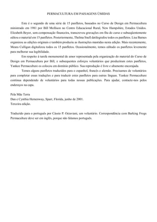 PERMACULTURA EM PAISAGENS ÚMIDAS
Este é o segundo de uma série de 15 panfletos, baseados no Curso de Design em Permacultura
ministrado em 1981 por Bill Mollison no Centro Educacional Rural, New Hampshire, Estados Unidos.
Elizabeth Beyor, sem compensação financeira, transcreveu gravações em fita do curso e subseqüentemente
editou o material em 15 panfletos. Posteriormente, Thelma Snell datilografou todos os panfletos. Lisa Barnes
organizou as edições originais e também produziu as ilustrações mantidas nesta edição. Mais recentemente,
Meara Culligan digitalizou todos os 15 panfletos. Ocasionalmente, temos editado os panfletos levemente
para melhorar sua legibilidade.
Em respeito à tarefa monumental de amor representada pela organização do material do Curso de
Design em Permacultura por Bill, e subsequentes esforços voluntários que produziram estes panfletos,
Yankee Permaculture os colocou em domínio público. Sua reprodução é livre e altamente encorajada.
Temos alguns panfletos traduzidos para o espanhol, francês e alemão. Precisamos de voluntários
para completar essas traduções e para traduzir estes panfletos para outras línguas. Yankee Permaculture
continua dependendo de voluntários para todas nossas publicações. Para ajudar, contacte-nos pelos
endereços na capa.
Pela Mãe Terra
Dan e Cynthia Hemenway, Sparr, Florida, junho de 2001.
Terceira edição.
Traduzido para o português por Cássio P. Octaviani, um voluntário. Correspondência com Barking Frogs
Permaculture deve ser em inglês, porque não falamos português.
 