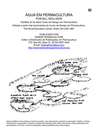 XI
ÁGUA EM PERMACULTURA
POR BILL MOLLISON
Panfleto XI da Série Curso de Design em Permacultura
Editado a partir das transcrições do Curso de Design em Permacultura,
The Rural Education Center, Wilton NA USA 1981
PUBLICADO POR
YANKEE PERMACULTURE
Editor e Distribuidor de Publicações em Permacultura
P.O. Box 69, Sparr FL 32192-0067 USA
Email: YankeePerm@aol.com
http://www.barkingfrogspermaculture.org
Estes panfletos foram postos em domínio público. Sua reprodução é gratuita e encorajada. Crédito a Yankee
Permaculture é apreciado. Contacte a Yankee Permaculture para obter uma lista de outras publicações em
permacultura. Por favor, envie-nos traduções desses panfletos para outras línguas.
 