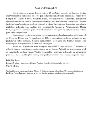 Água em Permacultura
Este é o décimo-primeiro de uma série de 15 panfletos, baseados no Curso de Design
em Permacultura ministrado em 1981 por Bill Mollison no Centro Educacional Rural, New
Hampshire, Estados Unidos. Elizabeth Beyor, sem compensação financeira, transcreveu
gravações em fita do curso e subseqüentemente editou o material em 15 panfletos. Thelma
Snell datilografou todos os panfletos desta série e Lisa Barnes fez as ilustrações para alguns
panfletos, incluindo este, também sem compensação financeira. Posteriormente, Meara
Culligan passou os panfletos para o formato eletrônico. Este panfleto foi ligeiramente editado
para melhor legibilidade.
Em respeito à tarefa monumental de amor representada pela organização do material
do Curso de Design em Permacultura por Bill, e subseqüentes esforços voluntários que
produziram estes panfletos, Yankee Permaculture os colocou em domínio público. Sua
reprodução é livre para todos, e altamente encorajada.
Temos alguns panfletos traduzidos para o espanhol, francês e alemão. Precisamos de
voluntários para traduzir estes panfletos para outras línguas. Voluntários com qualquer nível
de capacitação são bem-vindos. Yankee Permaculture continua a depender de voluntários
para todas nossas publicações. Para ajudar, por favor contacte-nos pelos endereços na capa.
Pela Mãe Terra
Dan & Cynthia Hemenway, Sparr, Flórida, Estados Unidos, julho de 2001
Quarta edição.
Traduzido para o português por Cássio P. Octaviani, um voluntário. Correspondência com
Barking Frogs Permaculture deve ser em inglês, porque não falamos português.
 