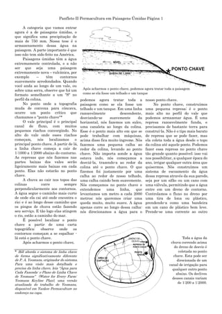 Panfleto II Permacultura em Paisagens Úmidas Página 1
A categoria que vamos entrar
agora é a de paisagens úmidas, o
que significa uma precipitação de
mais de 750 mm. Nossa tese é o
armazenamento dessa água na
paisagem. A parte importante é que
isso não tem sido feito na América.
Paisagens úmidas têm a água
extremamente controlada, e a não
ser que seja uma paisagem
extremamente nova – vulcânica, por
exemplo – têm contornos
suavemente arredondados. Quando
você anda ao longo de um vale, ou
sobre uma serra, observe que há um
formato semelhante a um "S" no
perfil da colina.
No ponto onde a topografia
muda de convexa para côncava,
ocorre um ponto crítico que
chamamos o "ponto chave"*
O vale principal é o principal
canal de fluxo, com muitos
pequenos riachos convergindo. No
alto do vale onde esses riachos
começam, nós localizamos o
principal ponto chave. A partir de lá,
a linha chave começa a cair de
1:1000 a 1:2000 abaixo do contorno.
As represas que nós fazemos nas
partes baixas dos vales serão
ligeiramente mais baixas em cada
ponto. Elas não estarão no ponto
chave.
A chuva ao cair nos topos das
colinas corre sempre
perpendicularmente aos contornos.
A água segue o caminho mais curto
de onde ela cai até onde encontra o
rio; e é ao longo desse caminho que
os pingos de chuva estão fazendo
seu serviço. E tão logo elas atingem
o rio, estão a caminho do mar.
É possível localizar o ponto
chave a partir de uma carta
topográfica: observe onde os
contornos começam a se espalhar -
lá está o ponto chave.
Após acharmos o ponto chave,
* Bill aborda o sistema de linha chave
de forma significativamente diferente
de P. A. Yeomans, originador do sistema.
Para uma visão mais detalhada e
precisa da linha chave, leia “Água para
Cada Fazenda: o Plano de Linha Chave
de Yeomans” (Water for Every Farm:
Yeomans Keyline Plan), uma versão
atualizada do trabalho de Yeomans,
disponível em Yankee Permaculture no
endereço na capa.
podemos agora tratar toda a
paisagem como se ela fosse um
telhado e um tanque. Em uma linha
razoavelmente descendente,
desviando-se suavemente da
horizontal, nós fazemos um sulco,
uma canaleta ao longo da colina.
Esse é o ponto mais alto em que se
pode trabalhar com máquinas,
acima disso fica muito íngreme. Nós
fazemos uma pequena calha ao
redor da colina, levando ao ponto
chave. Não importa aonde a água
estava indo, nós começamos a
desviá-la, trazendo-a ao redor da
colina até o ponto chave. O que
fizemos foi justamente por uma
calha ao redor de nosso telhado,
uma calha caindo bem suavemente.
Nós começamos no ponto chave e
extendemos uma linha, que
levantamos um metro a cada 2000
metros; nós queremos criar uma
queda muito, muito suave. A água
apenas corre ao longo dessa calha:
nós direcionamos a água para o
nosso ponto chave.
No ponto chave, construímos
uma pequena represa; é o ponto
mais alto no perfil do vale que
podemos armazenar água. É uma
represa razoavelmente funda, e
precisamos de bastante terra para
construí-la. Não é o tipo mais barato
de represa que se pode fazer, mas
ela coleta toda a água desde o topo
da colina até aquele ponto. Podemos
fazer essa represa no ponto chave
tão grande quanto possível; isso vai
nos possibilitar, a qualquer época do
ano, irrigar qualquer outra área que
quisermos. Nós construímos um
sistema de escoamento da água
dessa represa através da sua parede,
seja por um sifão ou um cano com
uma válvula, permitindo que a água
entre em um dreno de contorno.
Controlamos o fluxo no dreno por
uma tira de lona ou plástico,
prendendo-a como uma bandeira
em um cano de plástico bem leve.
Prende-se uma corrente ao outro
Após acharmos o ponto chave, podemos agora tratar toda a paisagem
como se ela fosse um telhado e um tanque
Toda a água da
chuva correndo acima
do dreno de desvio é
coletada no ponto
chave. Esta pode ser
direcionada de um
canal de irrigação para
qualquer outro ponto
abaixo. Os declives
desses canais variam
de 1:200 a 1:2000.
 