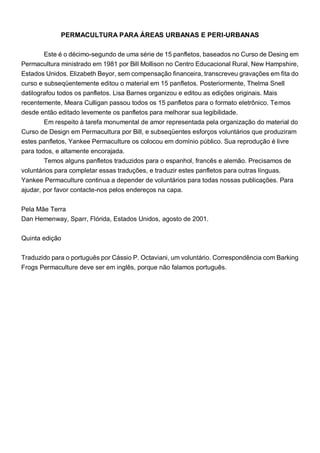 PERMACULTURA PARA ÁREAS URBANAS E PERI-URBANAS
Este é o décimo-segundo de uma série de 15 panfletos, baseados no Curso de Desing em
Permacultura ministrado em 1981 por Bill Mollison no Centro Educacional Rural, New Hampshire,
Estados Unidos. Elizabeth Beyor, sem compensação financeira, transcreveu gravações em fita do
curso e subseqüentemente editou o material em 15 panfletos. Posteriormente, Thelma Snell
datilografou todos os panfletos. Lisa Barnes organizou e editou as edições originais. Mais
recentemente, Meara Culligan passou todos os 15 panfletos para o formato eletrônico. Temos
desde então editado levemente os panfletos para melhorar sua legibilidade.
Em respeito à tarefa monumental de amor representada pela organização do material do
Curso de Design em Permacultura por Bill, e subseqüentes esforços voluntários que produziram
estes panfletos, Yankee Permaculture os colocou em domínio público. Sua reprodução é livre
para todos, e altamente encorajada.
Temos alguns panfletos traduzidos para o espanhol, francês e alemão. Precisamos de
voluntários para completar essas traduções, e traduzir estes panfletos para outras línguas.
Yankee Permaculture continua a depender de voluntários para todas nossas publicações. Para
ajudar, por favor contacte-nos pelos endereços na capa.
Pela Mãe Terra
Dan Hemenway, Sparr, Flórida, Estados Unidos, agosto de 2001.
Quinta edição
Traduzido para o português por Cássio P. Octaviani, um voluntário. Correspondência com Barking
Frogs Permaculture deve ser em inglês, porque não falamos português.
 