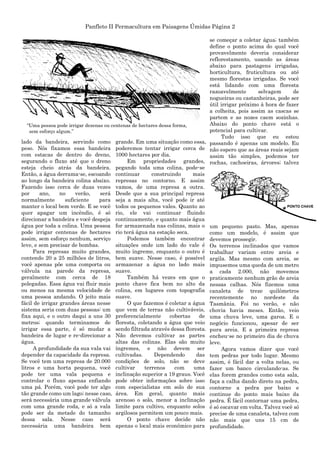 Panfleto II Permacultura em Paisagens Úmidas Página 2
lado da bandeira, servindo como
peso. Nós fixamos essa bandeira
com estacas de dentro do dreno,
segurando o fluxo até que o dreno
esteja cheio atrás da bandeira.
Então, a água derrama-se, escoando
ao longo da bandeira colina abaixo.
Fazendo isso cerca de duas vezes
por ano, no verão, será
normalmente suficiente para
manter o local bem verde. E se você
quer apagar um incêndio, é só
direcionar a bandeira e você despeja
água por toda a colina. Uma pessoa
pode irrigar centenas de hectares
assim, sem esforço nenhum, serviço
leve, e sem precisar de bombas.
Para represas muito grandes,
contendo 20 a 25 milhões de litros,
você apenas põe uma comporta ou
válvula na parede da represa,
geralmente com cerca de 18
polegadas. Essa água vai fluir mais
ou menos na mesma velocidade de
uma pessoa andando. O jeito mais
fácil de irrigar grandes áreas nesse
sistema seria com duas pessoas: um
fixa aqui, e o outro daqui a uns 30
metros; quando terminamos de
irrigar essa parte, é só mudar a
bandeira de lugar e re-direcionar a
água.
A profundidade da sua vala vai
depender da capacidade da represa.
Se você tem uma represa de 20.000
litros e uma horta pequena, você
pode ter uma vala pequena e
controlar o fluxo apenas enfiando
uma pá. Porém, você pode ter algo
tão grande como um lago; nesse caso,
será necessária uma grande válvula
com uma grande roda, e só a vala
pode ser da metade do tamanho
dessa sala. Nesse caso será
necessária uma bandeira bem
grande. Em uma situação como essa,
poderemos tentar irrigar cerca de
1000 hectares por dia.
Em propriedades grandes,
pegando toda uma colina, pode-se
continuar construindo mais
represas no contorno. E assim
vamos, de uma represa a outra.
Desde que a sua principal represa
seja a mais alta, você pode ir até
todos os pequenos vales. Quanto ao
rio, ele vai continuar fluindo
continuamente, e quanto mais água
for armazenada nas colinas, mais o
rio terá água na estação seca.
Podemos também encontrar
situações onde um lado do vale é
muito íngreme, enquanto o outro é
bem suave. Nesse caso, é possível
armazenar a água no lado mais
suave.
Também há vezes em que o
ponto chave fica bem no alto da
colina, em lugares com topografia
suave.
O que fazemos é coletar a água
que vem de terras não cultiváveis,
preferencialmente cobertas de
floresta, coletando a água que veio
sendo filtrada através dessa floresta.
Não devemos cultivar as partes
altas das colinas. Elas são muito
íngremes, e não devem ser
cultivadas. Dependendo das
condições de solo, não se deve
cultivar terrenos com uma
inclinação superior a 19 graus. Você
pode obter informações sobre isso
com especialistas em solo de sua
área. Em geral, quanto mais
arenoso o solo, menor a inclinação
limite para cultivo, enquanto solos
argilosos permitem um pouco mais.
O ponto chave decide não
apenas o local mais econômico para
se começar a coletar água; também
define o ponto acima do qual você
provavelmente deveria considerar
reflorestamento, usando as áreas
abaixo para pastagens irrigadas,
horticultura, fruticultura ou até
mesmo florestas irrigadas. Se você
está lidando com uma floresta
razoavelmente selvagem de
nogueiras ou castanheiras, pode ser
útil irrigar próximo à hora de fazer
a colheita, pois assim as cascas se
partem e as nozes caem sozinhas.
Abaixo do ponto chave está o
potencial para cultivar.
Tudo isso que eu estou
passando é apenas um modelo. Eu
não espero que as áreas reais sejam
assim tão simples, podemos ter
rochas, cachoeiras, árvores; talvez
um pequeno pasto. Mas, apenas
como um modelo, é assim que
devemos prossegir.
Os terrenos inclinados que vamos
trabalhar variam entre areia e
argila. Mas mesmo com areia, se
impusemos uma queda de um metro
a cada 2.000, não movemos
praticamente nenhum grão de areia
nessas calhas. Nós fizemos uma
canaleta de treze quilômetros
recentemente no nordeste da
Tasmânia. Foi no verão, e não
chovia havia meses. Então, veio
uma chuva leve, uma garoa. E o
negócio funcionou, apesar de ser
pura areia. E a primeira represa
encheu-se no primeiro dia de chuva
leve.
Agora vamos dizer que você
tem pedras por todo lugar. Mesmo
assim, é fácil dar a volta nelas, ou
fazer um banco circulando-as. Se
elas forem grandes como esta sala,
faça a calha dando direto na pedra,
contorne a pedra por baixo e
continue do ponto mais baixo da
pedra. É fácil contornar uma pedra,
é só escavar em volta. Talvez você só
precise de uma canaleta, talvez com
não mais que uns 15 cm de
profundidade.
“Uma pessoa pode irrigar dezenas ou centenas de hectares dessa forma,
sem esforço algum.”
 