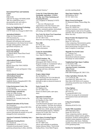 International Water and Sanitation
Centre
WHO
POB 93190
2509 AD The Hague NETHERLANDS
"IRC has a publication series, a
documentation unit, and works in
developing countries [sic. ]."
Center for Neighborhood Technology
Neighborhood Works, The
2125 W North Ave Chicago IL 60647 USA
Agricultural Initiative
Center for Citizen Iniatives - CCI
3283 Sacramento St.
San Francisco CA 94115 USA
Promotes self-sufficiency and increased
food production in the former Soviet Union
through rooftop gardens, small-scale
agricultural enterprises, etc.
Green City Program
Green City Calendar
c/o Sabrina Merlo, Planet Drum Found.
POB 31251
San Francisco CA 94131 USA
Arboricultural Journal
A B Academic Publishers
POB 42
Bicester Oxon OX6 7NW UNITED
KINGDOM
Summaries in French and Spanish. Urban
forestry.
Arboricultural Association
Arboricultural Journal
Journal of Urban Forestry
Ampfield House
Ampfield, Romsey HampshireSO51 9PA
UNITED KINGDOM
Urban Enviornment Centre, The
16 Howland Rd.
Toronto ON M4K 2Z6 CANADA
Urban Ecology Australia Inc.
Centre for Urban Ecology
83 Halifax St. Adelaide SA 5000
AUSTRALIA
Ecological city. Formerly listed as The
Halifax Project.
National Federation of City Farms
The Greenhouse
Hereford St Bedminster Bristol BS3 4NA
UNITED KINGDOM
An extensive network of urban food
systems (both plants & animals) set up and
managed by local communities.
American Community Gardening Assn. -
ACGA
Community Greening Review
325 Chestnut St.
Philadelphia PA 19106-2777 USA
Volunteers & professionals "promote
gardening and greening in urban, suburban,
and rural America."
Center for Urban Education about
Sustainable Agriculture - CUESA
The Bay Area Urban Gardening and
Greening Directory
1417 Josephine St. BerkeleyCA 94703
USA
"…lists over 100 projects and
organizations in the San Francisco area
doing work in areas such as farmers’
markets, community gardens, horticultural
job training, and children’s gardens.
New York City Street Tree Consortium
44 Worth St. The Mezzanine
NY NY 10013 USA
Street tree care training, pruning course.
Wave Hill
675 W 252 St.
Bronx NY 10471 USA
Urban reforestation.
Center for Sustainability
133 Willard Bldg.
Univ. Park PA 16802 USA
GREEN Institute, The
1433 E Franklin Ave. #7B
Minneapolis MN 55404-2135USA
Programs include an "ecoindustrial" park, a
"business incubator," an urban
environmental learning center, materials
exchange and reuse, and energy
technology.
Projeto Aldeia Global
Rua da República - 71
Novo Hamburgo RS 93315540 BRAZIL
Uma organização sem fins lucrativos
dedicada ao apoio no desenvolvimento de
eco-vilas.
Parks Council, The
457 Madison Ave.
NY NY 10007 USA
Protect & enhance parks, open space,
shore.
Operation Greenthumb
NYC Dept. General Services
49 Chambers St. Rm. 1020
NY NY 10007 USA
"Land Reclamation Program" turns vacant
lots into meadows. "Provides free technical
& design assistance, fencing, tools, lumber,
soil, fruit trees, shrubs, special assistance to
educational garden projects." Publishes
resource list of other New York City
gardening support groups.
Open Space Greening Program
Council on Environment, NYC
51 Chambers St.
NY NY 10007 USA
Advice and workshops on gardening.
Garden reference library. Tool & book
lending library. Green Bank Program
provides matching funds.
Open Space Institute, The
666 Broadway 9th Fl.
NY NY 10012 USA
Bronx Green-Up Program
NY Botanical Garden, Watson Bldg. Rm.
317
200 St. & Southern Blvd.
Bronx NY 10458 USA
Technical assistance, resource referrals,
training program, truck service for garden
materials, free soil & plants when available.
Bronx sites only.
Bronx Frontier Development Corp.
851 Barretto St.
Bronx NY 10474 USA
Urban composting. Demonstration garden.
Limited technical help on gardening.
Bronx-based groups can pick up one free
load of compost or wood chips.
Magnolia Tree Earth Center
677 Lafayette Ave.
Brooklyn NY 11216 USA
Horticultural technical assistance.
Workshops for school children.
Neighborhood Open Space Coalition
71 W 23rd St. #508
NY NY 10010-4102 USA
American Forestry Association
Urban Forests
American Forests
POB 2000 Washington DC 20013 USA
Urban Agriculture Network, The
1711 Lamont St. NW
Washington DC 20010-2601 USA
More than 6,500 NGOs in 65 countries
networking around the issue of urban food
production.
Urban Options
Attn: LeRoy Harvey
405 Grove St.
E Lansing MI 48823 USA
"We have an energy & environmental
demonstration house and information
center."
Urban Forest Institute
Box 415
Honaunau HI 96726 USA
Seattle Tilth Association
4649 Sunnyside N Rm 1
Seattle WA 98103 USA
Trains composting teachers, operates
demonstration compost system, gardens,
greenhouse. Produces printed guides to
establish similar programs in other areas
and distributes slide shows. Publishes
monthly newsletter and several Northwest
(USA) gardening books.
Institute for Sustainable Cities
 