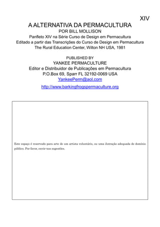XIV
A ALTERNATIVA DA PERMACULTURA
POR BILL MOLLISON
Panfleto XIV na Série Curso de Design em Permacultura
Editado a partir das Transcrições do Curso de Design em Permacultura
The Rural Education Center, Wilton NH USA, 1981
PUBLISHED BY
YANKEE PERMACULTURE
Editor e Distribuidor de Publicações em Permacultura
P.O.Box 69, Sparr FL 32192-0069 USA
YankeePerm@aol.com
http://www.barkingfrogspermaculture.org
Este espaço é reservado para arte de um artista voluntário, ou uma ilutração adequada de domínio
público. Por favor, envie-nos sugestões.
 